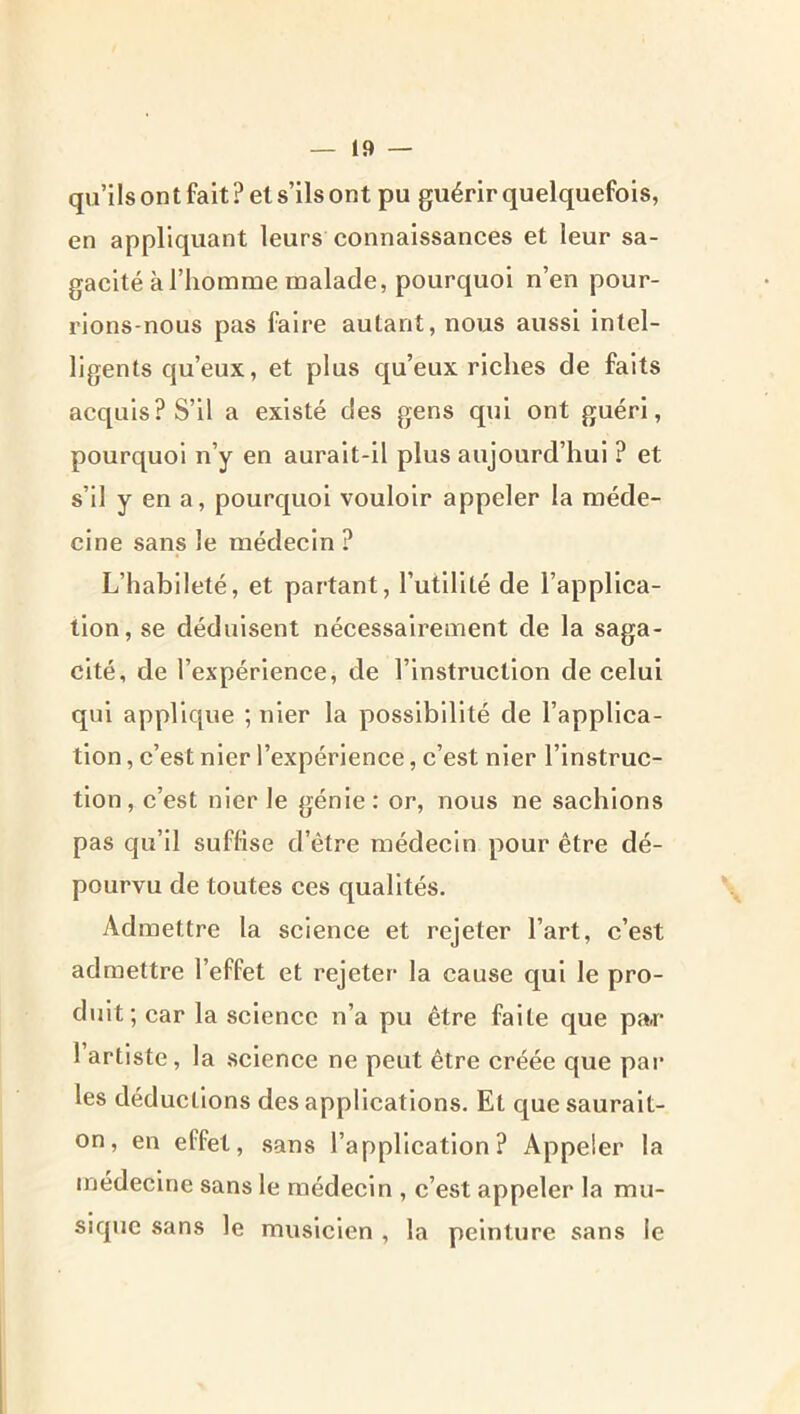 qu’ilsontfaitPels’ilsont pu guérir quelquefois, en appliquant leurs connaissances et leur sa- gacité à l’homme malade, pourquoi n’en pour- rions-nous pas faire autant, nous aussi intel- ligents qu’eux, et plus qu’eux riches de faits acquis? S’il a existé des gens qui ont guéri, pourquoi n’y en aurait-il plus aujourd’hui ? et s’il y en a, pourquoi vouloir appeler la méde- cine sans le médecin ? L’habileté, et partant, rutillté de l’applica- tion, se déduisent nécessairement de la saga- cité, de l’expérience, de l’instruction de celui qui applique ; nier la possibilité de l’applica- tion , c’est nier l’expérience, c’est nier l’instruc- tion, c’est nier le génie : or, nous ne sachions pas qu’il suffise d’être médecin pour être dé- pourvu de toutes ces qualités. Admettre la science et rejeter l’art, c’est admettre l’effet et rejeter la cause qui le pro- duit; car la science n’a pu être faite que par 1 artiste, la science ne peut être créée que par les déductions des applications. Et que saurait- on, en effet, .sans l’application? Appeler la médecine sans le médecin , c’est appeler la mu- sique sans le musicien , la peinture sans le