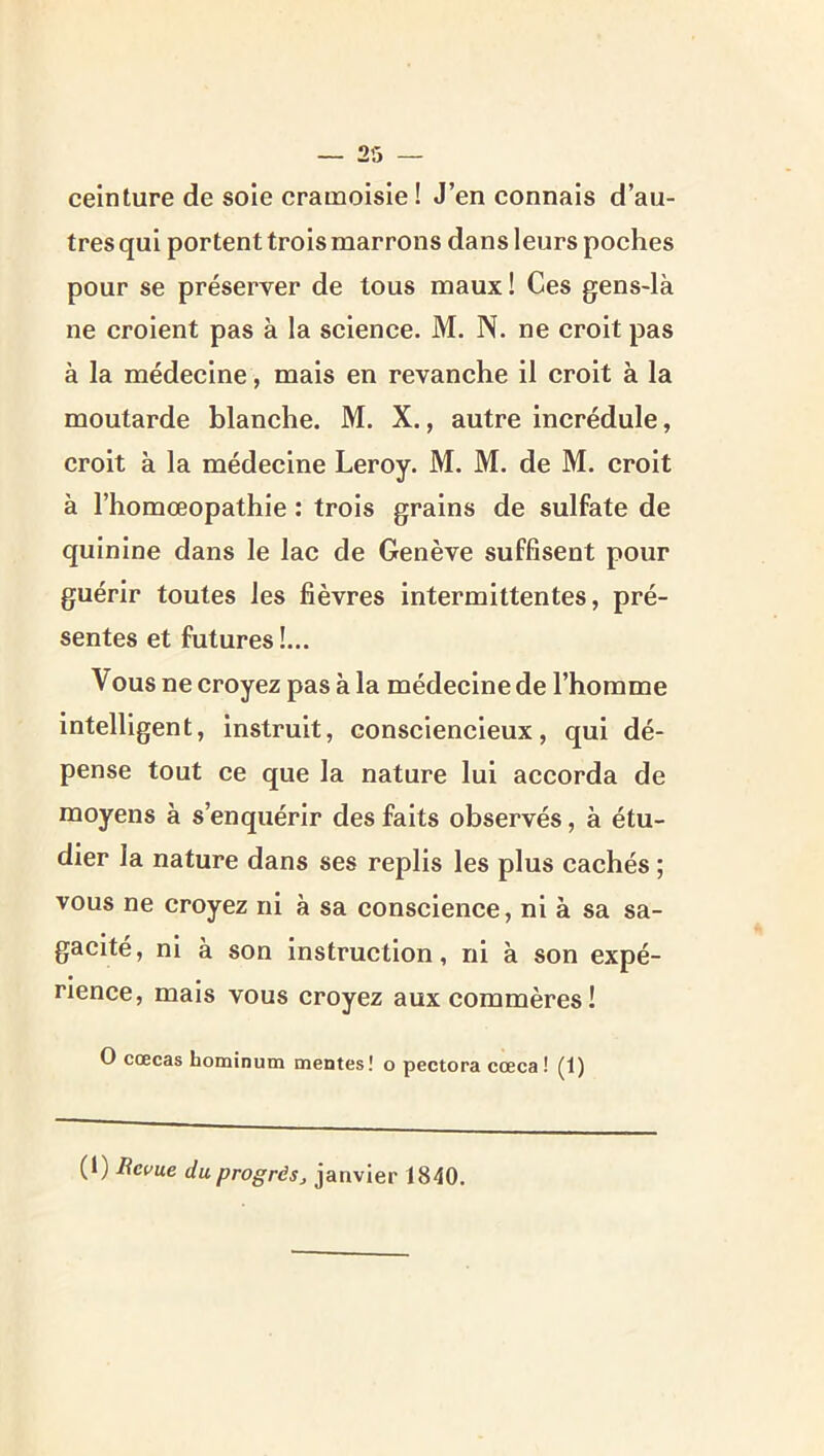 ceinture de sole cramoisie ! J’en connais d’au- tres qui portent trois marrons dans leurs poches pour se préserver de tous maux ! Ces gens-là ne croient pas à la science. M. N. ne croit pas à la médecine, mais en revanche il croit à la moutarde blanche. M. X., autre incrédule, croit à la médecine Leroy. M. M. de M. croit à l’homœopathie : trois grains de sulfate de quinine dans le lac de Genève suffisent pour guérir toutes les fièvres intermittentes, pré- sentes et futures!... Vous ne eroyez pas à la médecine de l’homme intelligent, instruit, consciencieux, qui dé- pense tout ce que la nature lui accorda de moyens à s’enquérir des faits observés, à étu- dier la nature dans ses replis les plus cachés ; vous ne croyez ni à sa conscience, ni à sa sa- gacité, ni à son instruction, ni à son expé- rience, mais vous croyez aux commères! O cœcas hominutn mentes! o pectora cœca! (1) (1) Revue du progrès J janvier 1840,