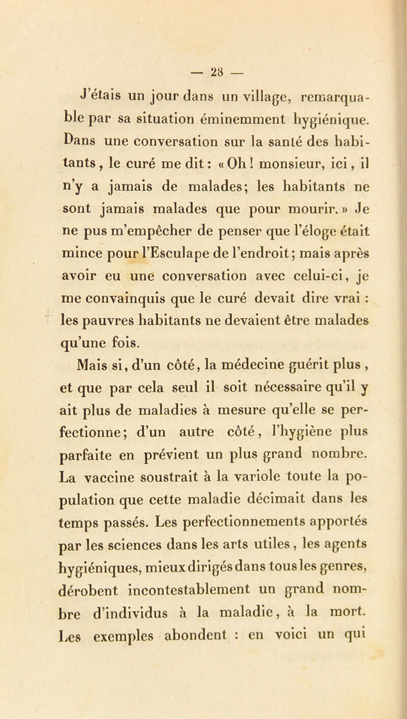 J’étais un jour dans un village, remarqua- ble par sa situation éminemment hygiénique. Dans une conversation sur la santé des habi- tants , le curé me dit : « Oh ! monsieur, ici, il n’y a jamais de malades; les habitants ne sont jamais malades que pour mourir. » Je ne pus m’empêcher de penser que l’éloge était mince pour l’Esculape de l’endroit; mais après avoir eu une conversation avec celui-ci, je me convainquis que le curé devait dire vrai : t les pauvres habitants ne devaient être malades qu’une fols. Mais si, d’un côté, la médecine guérit plus , et que par cela seul il soit nécessaire qu’il y ait plus de maladies à mesure qu’elle se per- feetionne; d’un autre côté, l’hygiène plus parfaite en prévient un plus grand nombre. La vaccine soustrait à la variole toute la po- pulation que cette maladie décimait dans les temps passés. Les perfeetionnements apportés par les sciences dans les arts utiles, les agents hygiéniques, mieux dirigés dans tous les genres, dérobent incontestablement un grand nom- bre d’individus à la maladie, à la mort. Les exemples abondent : en voici un qui