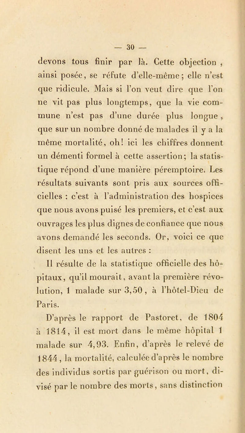 devons tous finir par là. Cette objection , ainsi posée, se réfute d’elle-mêrae ; elle n’est que ridicule. Mais si l’on veut dire que l’on ne vit pas plus longtemps, que la vie com- mune n’est pas d’une durée plus longue, que sur un nombre donné de malades il y a la même mortalité, oh! ici les chiffres donnent un démenti formel à cette assertion; la statis- tique répond d’une manière péremptoire. Les résultats suivants sont pris aux sources offi- cielles : c’est à l’administration des hospices que nous avons puisé les premiers, et c’est aux ouvrages les plus dignes de confiance que nous avons demandé les seconds. Or, voici ce que disent les uns et les autres : Il résulte de la statistique officielle des hô^ pitaux, qu’il mourait, avant la première révo- lution, 1 malade sur 3,50, à l’hôtel-Dieu de Paris. D’après le rapport de Pastoret, de 1804 à 1814, il est mort dans le même hôpital 1 malade sur 4,93. Enfin, d’après le relevé de 1844, la mortalité, calculée d’après le nombre des individus sortis par guérison ou mort, di- visé par le nombre des morts, sans distinction