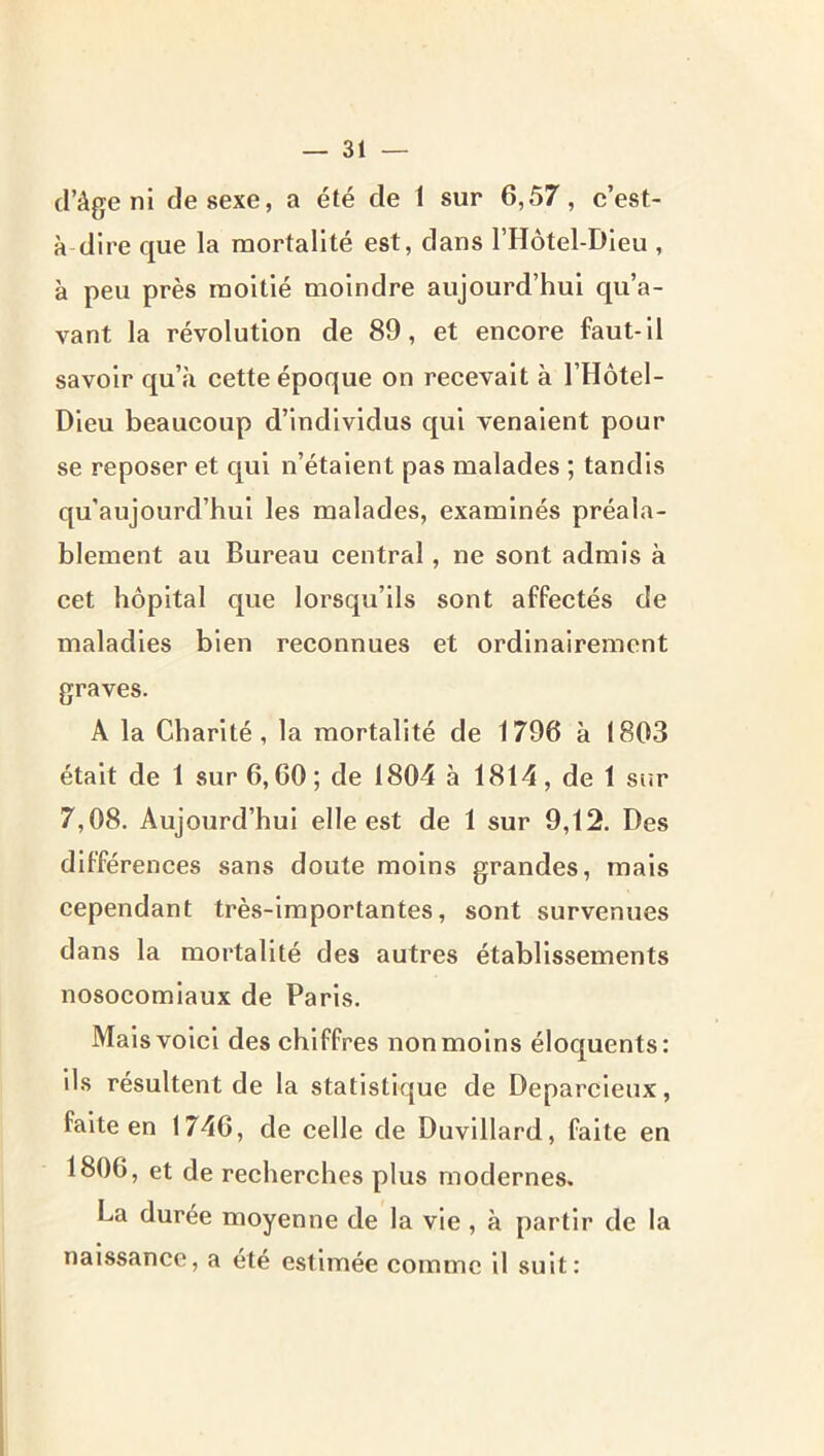 d’âge ni de sexe, a été de 1 sur 6,57, c’est- à dire que la mortalité est, dans l’Hôtel-Dieu , à peu près moitié moindre aujourd’hui qu’a- vant la révolution de 89, et encore faut-il savoir qu’à cette époque on recevait à l’Hôtel- Dieu beaucoup d’individus qui venaient pour se reposer et qui n’étaient pas malades ; tandis qu’aujourd’hul les malades, examinés préala- blement au Bureau central, ne sont admis à cet hôpital que lorsqu’ils sont affectés de maladies bien reconnues et ordinairement graves. A la Charité, la mortalité de 1796 à 1803 était de 1 sur 6,60; de 1804 à 1814, de 1 sur 7,08. Aujourd’hui elle est de 1 sur 9,12. Des différences sans doute moins grandes, mais cependant très-importantes, sont survenues dans la mortalité des autres établissements nosocomiaux de Paris. Mais voici des chiffres non moins éloquents: ils résultent de la statistique de Deparcleux, faite en 1746, de celle de Duvillard, faite en 1806, et de recherches plus modernes. La duree moyenne de la vie , à partir de la naissance, a été estimée comme il suit: