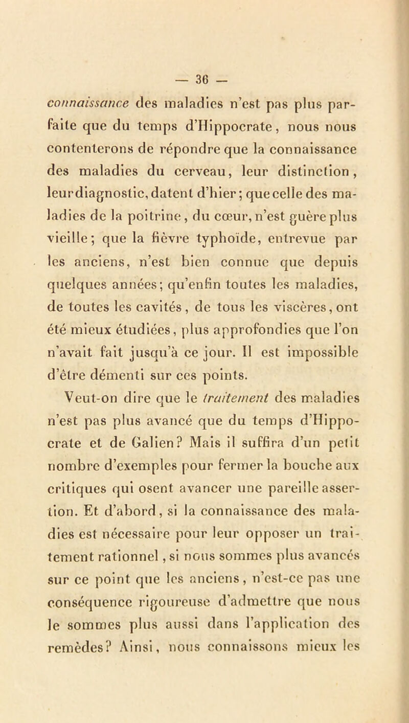 connaissance des maladies n’est pas plus par- faite que du temps d’Hippocrate, nous nous contenterons de répondre que la connaissance des maladies du cerveau, leur distinction, leurdiagnoslic, datent d’hier; que celle des ma- ladies de la poitrine, du cœur, n’est guère plus vieille; que la fièvre typhoïde, entrevue par les anciens, n’est bien connue que depuis quelques années; qu’enfin toutes les maladies, de toutes les cavités , de tous les viscères, ont été mieux étudiées, plus approfondies que l’on n’avait fait jusqu’à ce jour. Il est Impossible d’être démenti sur ces points. Veut-on dire que le traitement des maladies n’est pas plus avancé que du temps d’Hippo- crate et de Galien? Mais il suffira d’un petit nombre d’exemples pour fermer la bouche aux critiques qui osent avancer une pareille asser- tion. Et d’abord, .si la connaissance des mala- dies est nécessaire pour leur opposer un trai- tement rationnel, si nous sommes plus avancés sur ce point que les anciens, n’est-ce pas une conséquence rigoureuse d’admettre que nous le sommes plus aussi dans l’application des remèdes? Ainsi, nous connaissons mieux les