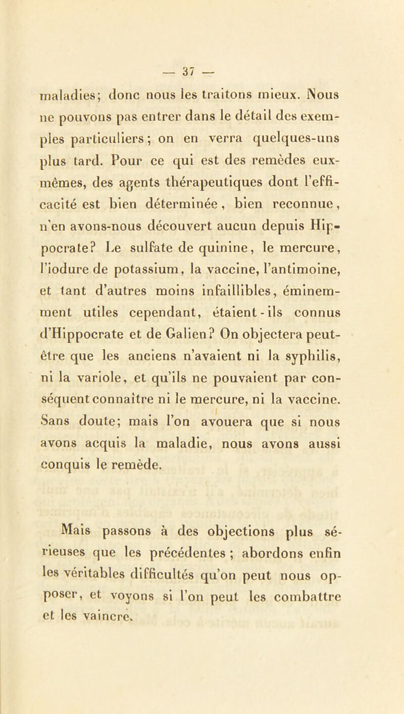 maladies; donc nous les traitons mieux. iNous ne pouvons pas entrer dans le détail des exem- ples particuliers ; on en verra quelques-uns plus tard. Pour ce qui est des remèdes eux- mêmes, des agents thérapeutiques dont l’effi- cacité est bien déterminée, bien reconnue, n’en avons-nous découvert aucun depuis Hip- pocrate? Le sulfate de quinine, le mercure, l’iodure de potassium, la vaccine, l’antimoine, et tant d’autres moins Infaillibles, éminem- ment utiles cependant, étalent-ils connus d’Hippocrate et de Galien? On objectera peut- être que les anciens n’avaient ni la syphilis, ni la variole, et qu’ils ne pouvaient par con- séquent connaître ni le mercure, ni la vaccine. Sans doute; mais l’on avouera que si nous avons acquis la maladie, nous avons aussi conquis le remède. Mais passons à des objections plus sé- rieuses que les précédentes ; abordons enfin les véritables difficultés qu’on peut nous op- poser, et voyons si l’on peut les combattre et les vaincre.