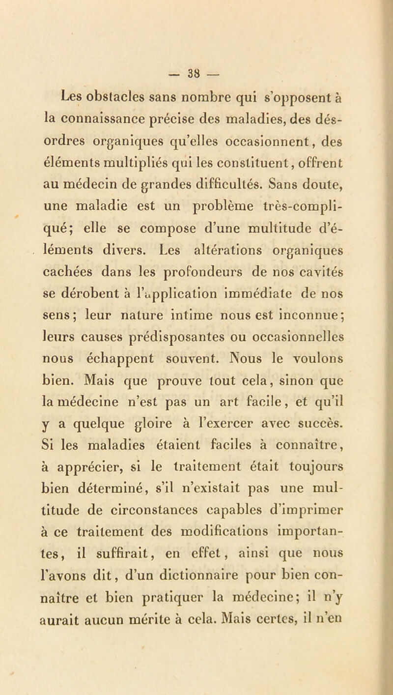 Les obstacles sans nombre qui s’opposent à la connaissance précise des maladies, des dés- ordres organiques qu’elles occasionnent, des éléments multipliés qui les constituent, offrent au médecin de grandes difficultés. Sans doute, une maladie est un problème très-compli- qué; elle se compose d’une multitude d’é- léments divers. Les altérations organiques cachées dans les profondeurs de nos cavités se dérobent à l’application immédiate de nos sens; leur nature intime nous est inconnue; leurs causes prédisposantes ou occasionnelles nous échappent souvent. Nous le voulons bien. Mais que prouve tout cela, sinon que la médecine n’est pas un art facile, et qu’il y a quelque gloire à l’exercer avec succès. Si les maladies étaient faciles à connaître, à apprécier, si le traitement était toujours bien déterminé, s’il n’existait pas une mul- titude de circonstances capables d’imprimer à ce traitement des modifications importan- tes, il suffirait, en effet, ainsi que nous l’avons dit, d’un dictionnaire pour bien con- naître et bien pratiquer la médecine; il n’y aurait aucun mérite à cela. Mais certes, il n’en