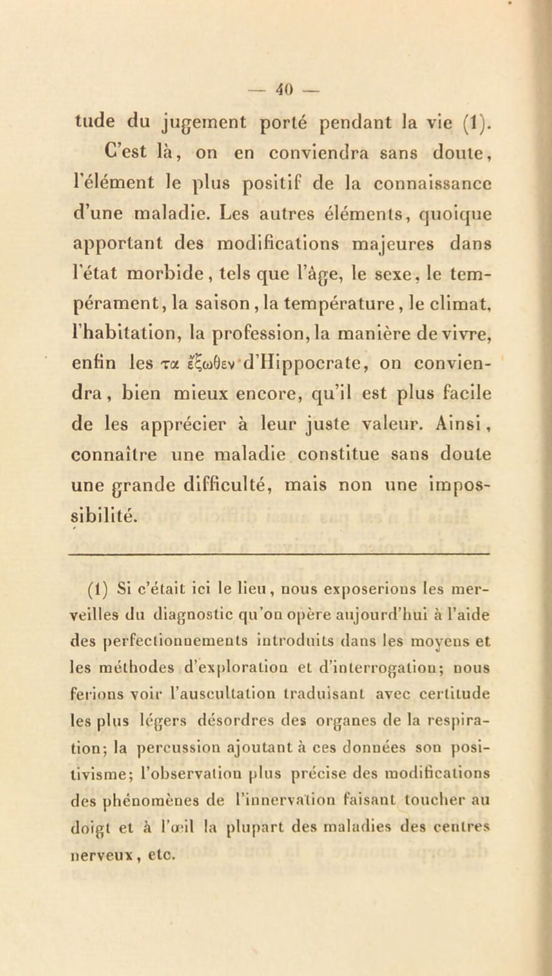 tilde du jugement porté pendant la vie (1), C’est là, on en conviendra sans doute, l’élément le plus positif de la connaissance d’une maladie. Les autres éléments, quoique apportant des modifications majeures dans l’état morbide, tels que l’âge, le sexe, le tem- pérament, la saison, la température, le climat, l’habitation, la profession, la manière de vivre, enfin les va e^cdÔev'd’Hippocrate, on convien- dra , bien mieux encore, qu’il est plus facile de les apprécier à leur juste valeur. Ainsi, connaître une maladie constitue sans doute une grande difficulté, mais non une impos- sibilité. (1) Si c’était ici le lieu, nous exposerions les mer- veilles du diagnostic qu’on o|)ère aujourd’hui à l’aide des perfeclionoements introduits dans les moyens et les méthodes d’exploration et d’interrogation; nous ferions voir l’auscultation traduisant avec certitude les plus légers désordres des organes de la respira- tion; la percussion ajoutant à ces données son posi- tivisme; l’observation plus précise des modifications des phénomènes de l’innervation faisant toucher au doigt et à l’œil la plupart des maladies des centres nerveux, etc.