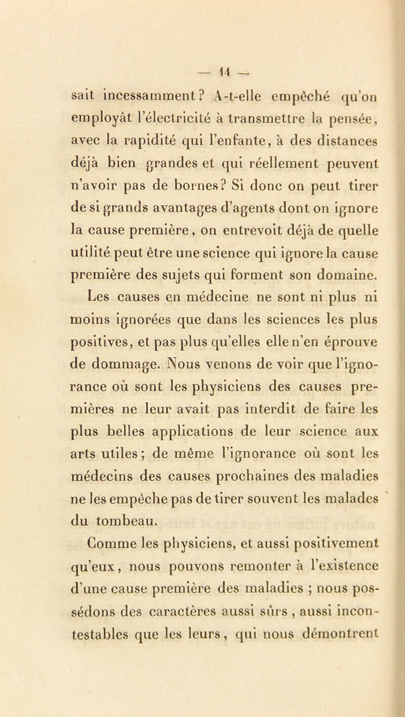 il — sait incessamment? A-l-elle empêché qu’on employât l’électricité à transmettre la pensée, avec la rapidité qui l’enfante, à des distances déjà bien grandes et qui réellement peuvent n’avoir pas de bornes? Si donc on peut tirer de si grands avantages d’agents dont on ignore la cause première, on entrevoit déjà de quelle utilité peut être une science qui ignore la cause première des sujets qui forment son domaine. Les causes en médecine ne sont ni plus ni moins ignorées que dans les sciences les plus positives, et pas plus qu’elles elle n’en éprouve de dommage. Nous venons de voir que l’igno- rance où sont les physiciens des causes pre- mières ne leur avait pas interdit de faire les plus belles applications de leur science aux arts utiles; de même l’ignorance où sont les médecins des causes prochaines des maladies ne les empêche pas de tirer souvent les malades du tombeau. Comme les physiciens, et aussi positivement qu’eux, nous pouvons remonter à l’existence d’une cause première des maladies ; nous pos- sédons des caractères aussi sûrs , aussi incon- testables que les leurs, qui nous démontrent