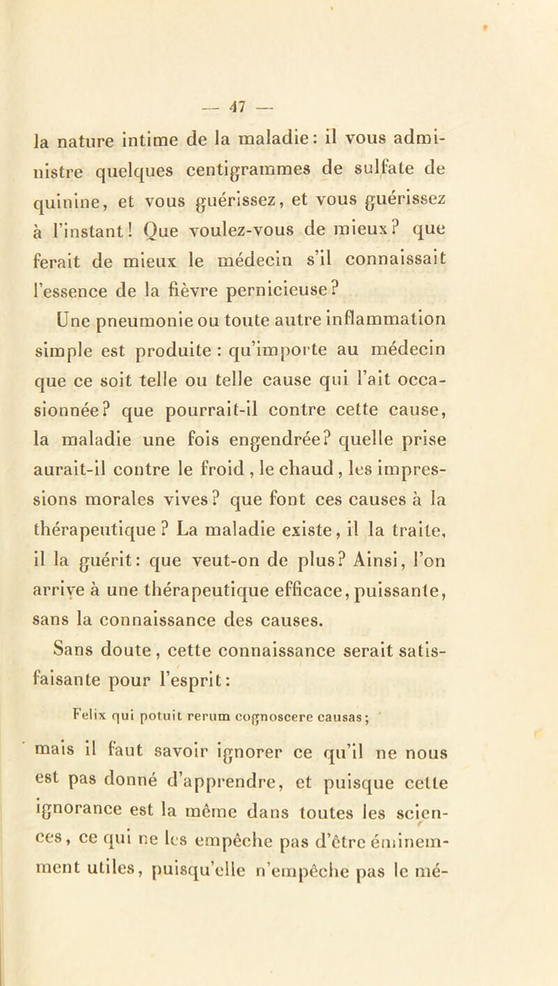 la nature intime de la maladie: il vous admi- nistre quelques centigrammes de sulfate de quinine, et vous guérissez, et vous guérissez à l’instant! Que voulez-vous de mieux? que ferait de mieux le médecin s’il connaissait l’essence de la fièvre pernicieuse? Une pneumonie ou toute autre inflammation simple est produite : qu’importe au médecin que ce soit telle ou telle cause qui l’ait occa- sionnée? que pourrait-il contre cette cause, la maladie une fois engendrée? quelle prise aurait-il contre le froid , le chaud , les impres- sions morales vives ? que font ces causes à la thérapeutique ? La maladie existe, il la traite, il la guérit: que veut-on de plus? Ainsi, l’on arrive à une thérapeutique efficace, puissante, sans la connaissance des causes. Sans doute , cette connaissance serait satis- faisante pour l’esprit: Félix qui potuit rerum cognoscere causas; mais il faut savoir ignorer ce qu’il ne nous est pas donné d’apprendre, et puisque cette Ignorance est la même dans toutes les sclen- f ces, ce qui ne les empêche pas d’être éminem- ment utiles, puisqu’elle n’empêche pas le mé-