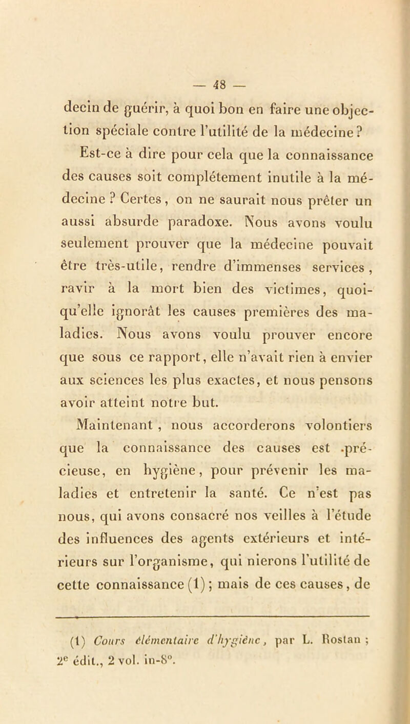 decin de guérir, à quoi bon en faire une objec- tion spéciale contre l’utilité de la médecine? Est-ce à dire pour cela que la connaissance des causes soit complètement inutile à la mé- decine ? Certes, on ne saurait nous prêter un aussi absurde paradoxe. Nous avons voulu seulement prouver que la médecine pouvait être très-utile, rendre d’immenses services, ravir à la mort bien des victimes, quoi- qu’elle ignorât les causes premières des ma- ladies. Nous avons voulu prouver encore que sous ce rapport, elle n’avait rien à envier aux sciences les plus exactes, et nous pensons avoir atteint notre but. Maintenant , nous accorderons volontiers que la connaissance des causes est .pré- cieuse, en hygiène, pour prévenir les ma- ladies et entretenir la santé. Ce n’est pas nous, qui avons consacré nos veilles à l’étude des influences des agents extérieurs et inté- rieurs sur l’organisme, qui nierons rutlllté de cette connaissance (1) ; mais de ces causes, de (1) Cours élémentaire d’hygiène, par L. Roslan ; 2^ édit., 2 vol. in-8”.