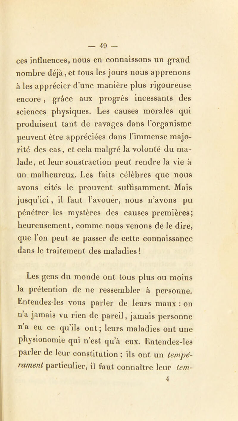 ces influences, nous en connaissons un grand nombre déjà, et tous les jours nous apprenons à les apprécier d’une manière plus rigoureuse encore, grâce aux progrès incessants des sciences physiques. Les causes morales qui produisent tant de ravages dans l’organisme peuvent être appréciées dans l’immense majo- rité des cas, et cela malgré la volonté du ma- lade, et leur soustraction peut rendre la vie à un malheureux. Les faits célèbres que nous avons cités le prouvent suffisamment. Mais jusqu’ici, il faut l’avouer, nous n’avons pu pénétrer les mystères des causes premières; heureusement, comme nous venons de le dire, que l’on peut se passer de cette connaissance dans le traitement des maladies ! Les gens du monde ont tous plus ou moins la prétention de ne ressembler à personne. Entendez-les vous parler de leurs maux : on n a jamais vu rien de pareil, jamais personne n a eu ce qu’ils ont ; leurs maladies ont une physionomie qui n’est qu’à eux. Entendez-les parler de leur constitution : ils ont un tempé- rament particulier, il faut connaître leur tern- 4