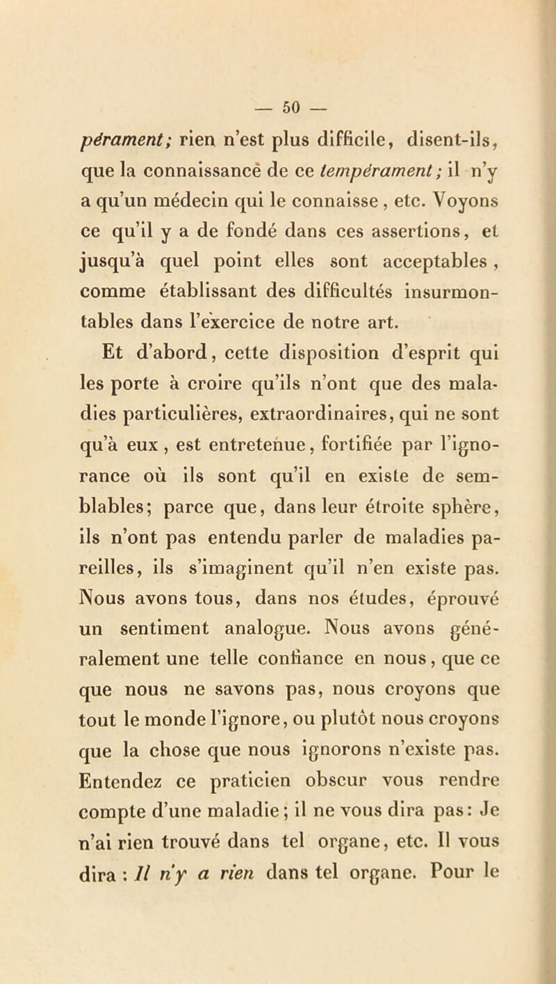 pérament; rien n’est plus difficile, disent-ils, que la connaissancê de ce tempérament ; il n’y a qu’un médecin qui le connaisse , etc. Voyons ce qu’il y a de fondé dans ces assertions, et jusqu’à quel point elles sont acceptables, comme établissant des difficultés insurmon- tables dans l’exercice de notre art. Et d’abord, cette disposition d’esprit qui les porte à croire qu’ils n’ont que des mala- dies particulières, extraordinaires, qui ne sont qu’à eux, est entretenue, fortifiée par l’igno- rance où ils sont qu’il en existe de sem- blables; parce que, dans leur étroite sphère, ils n’ont pas entendu parler de maladies pa- reilles, ils s’imaginent qu’il n’en existe pas. Nous avons tous, dans nos études, éprouvé un sentiment analogue. Nous avons géné- ralement une telle confiance en nous, que ce que nous ne savons pas, nous croyons que tout le monde l’ignore, ou plutôt nous croyons que la chose que nous ignorons n’existe pas. Entendez ce praticien obscur vous rendre compte d’une maladie; il ne vous dira pas: Je n’ai rien trouvé dans tel organe, etc. Il vous dira : Il ny a rien dans tel organe. Pour le