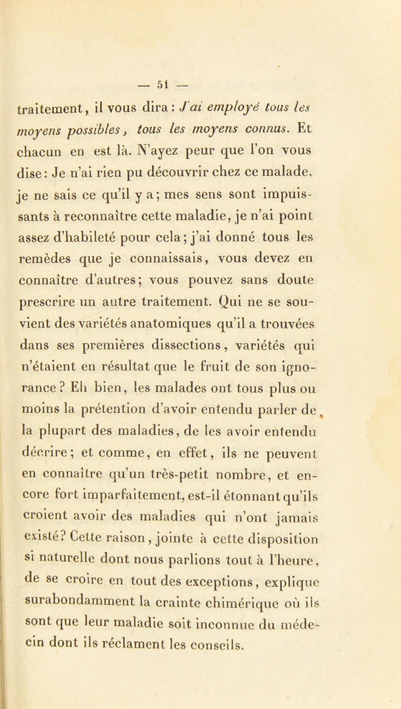 traitement, il vous dira: J’ai employé tous les moyens possibles, tous les moyens connus. Et chacun en est là. N’ayez peur que l’on vous dise : Je n’ai rien pu découvrir chez ce malade, je ne sais ce qu’il y a; mes sens sont impuis- sants à reconnaître cette maladie, je n’ai point assez d’habileté pour cela ; j’ai donné tous les remèdes que je connaissais, vous devez en connaître d’autres; vous pouvez sans doute prescrire un autre traitement. Oui ne se sou- vient des variétés anatomiques qu’il a trouvées dans ses premières dissections, variétés qui n’étaient en résultat que le fruit de son igno- rance? Eh bien, les malades ont tous plus ou moins la prétention d’avoir entendu parler de, la plupart des maladies, de les avoir entendu décrire; et comme, en effet, ils ne peuvent en connaître qu’un très-petit nombre, et en- core fort imparfaitement, est-il étonnant qu’ils croient avoir des maladies qui n’ont jamais existé? Cette raison, jointe à cette disposition si naturelle dont nous parlions tout à l’heure, de se croire en tout des exceptions, explique surabondamment la crainte chimérique où ils sont que leur maladie soit inconnue du méde- cin dont ils réclament les conseils.