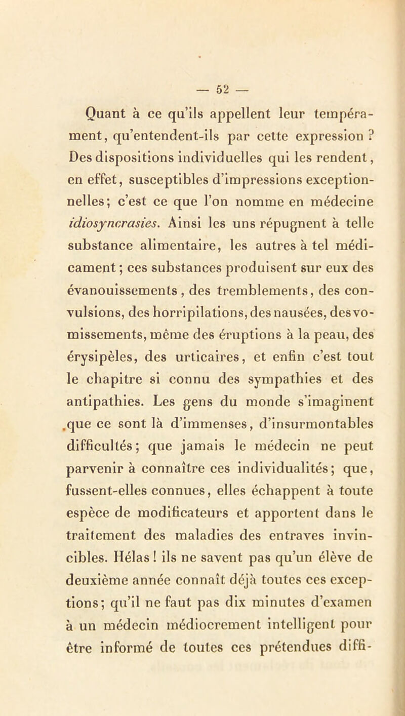 Quant à ce qu’ils appellent leur tempéra- ment, qu’entendent-ils par cette expression ? Des dispositions Individuelles qui les rendent, en effet, susceptibles d’impressions exception- nelles; c’est ce que l’on nomme en médecine idiosyncrasies. Ainsi les uns répugnent à telle substance alimentaire, les autres à tel médi- cament ; ces substances produisent sur eux des évanouissements, des tremblements, des con- vulsions, des horripilations, des nausées, des vo- missements, même des éruptions à la peau, des érysipèles, des urticaires, et enfin c’est tout le chapitre si connu des sympathies et des antipathies. Les gens du monde s’imaginent .que ce sont là d’immenses, d’insurmontables difficultés; que jamais le médecin ne peut parvenir à connaître ces individualités; que, fussent-elles connues, elles échappent à toute espèce de modificateurs et apportent dans le traitement des maladies des entraves invin- cibles. Hélas ! ils ne savent pas qu’un élève de deuxième année connaît déjà toutes ces excep- tions; qu’il ne faut pas dix minutes d’examen à un médecin médiocrement intelligent pour être informé de toutes ces prétendues diffi-