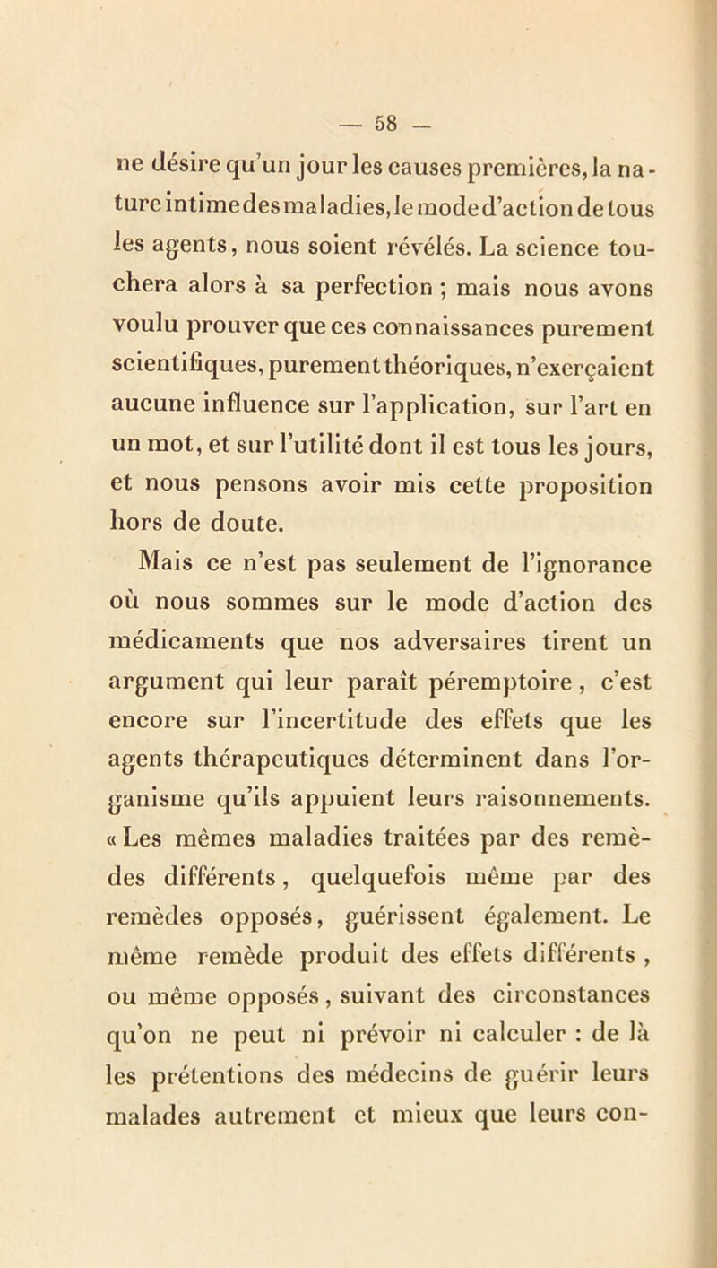 ne désire qu’un jour les causes premières, la na- ture intimedes maladies, le mode d’action de tous les agents, nous soient révélés. La science tou- chera alors à sa perfection ; mais nous avons voulu prouver que ces connaissances purement scientifiques, purementthéoriques, n’exerçaient aucune influence sur l’application, sur l’art en un mot, et sur l’utilité dont il est tous les jours, et nous pensons avoir mis cette proposition hors de doute. Mais ce n’est pas seulement de l’ignorance où nous sommes sur le mode d’action des médicaments que nos adversaires tirent un argument qui leur paraît péremptoire, c’est encore sur l’incertitude des effets que les agents thérapeutiques déterminent dans l’or- ganisme qu’ils appuient leurs raisonnements. « Les mêmes maladies traitées par des remè- des différents, quelquefois même par des remèdes opposés, guérissent également. Le même remède produit des effets différents , ou même opposés, suivant des circonstances qu’on ne peut ni prévoir ni calculer : de là les prétentions des médecins de guérir leurs malades autrement et mieux que leurs cou-