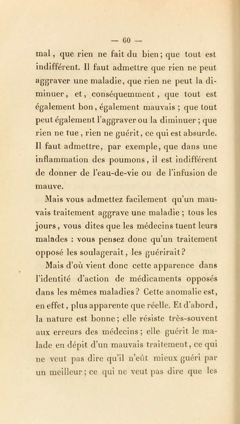 GO — mal, que rien ne fait du bien ; que tout est indifférent. Il faut admettre que rien ne peut aggraver une maladie, que rien ne peut la di- minuer , et, conséquemment, que tout est également bon, également mauvais ; que tout peut également l’aggraver ou la diminuer ; que rien ne tue , rien ne guérit, ce qui est absurde. Il faut admettre, par exemple, que dans une inflammation des poumons, il est indifférent de donner de l’eau-de-vie ou de l’infusion de mauve. Mais vous admettez facilement qu’un mau- vais traitement aggrave une maladie ; tous les jours, vous dites que les médecins tuent leurs malades : vous pensez donc qu’un traitement opposé les soulagerait, les guérirait? Mais d’où vient donc cette apparence dans l’identité d’action de médicaments opposés dans les mêmes maladies? Cette anomalie est, en effet, plus apparente que réelle. Et d’abord, la nature est bonne ; elle résiste très-souvent aux erreurs des médecins ; elle guérit le ma- lade en dépit d’un mauvais traitement, ce qui ne veut pas dire qu’il n’eût mieux guéri par un meilleur ; ce qui ne veut pas dire que les