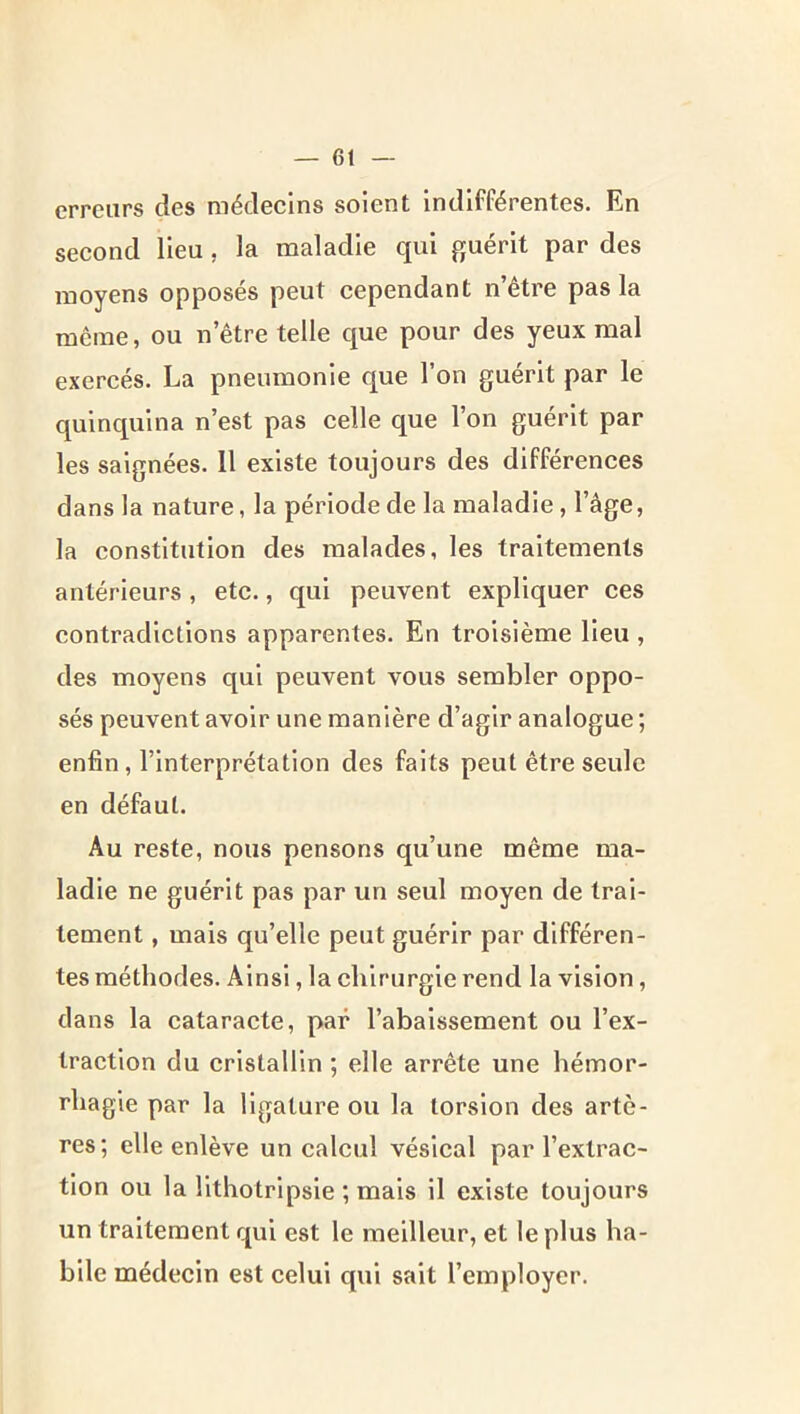 erreurs des médecins soient indifférentes. En second lieu , la maladie qui guérit par des moyens opposés peut cependant n’être pas la meme, ou netre telle que pour des yeux mal exercés. La pneumonie que l’on guérit par le quinquina n’est pas celle que l’on guérit par les saignées. 11 existe toujours des différences dans la nature, la période de la maladie, l’âge, la constitution des malades, les traitements antérieurs, etc., qui peuvent expliquer ces contradictions apparentes. En troisième lieu , des moyens qui peuvent vous sembler oppo- sés peuvent avoir une manière d’agir analogue ; enfin, l’interprétation des faits peut être seule en défaut. Au reste, nous pensons qu’une même ma- ladie ne guérit pas par un seul moyen de trai- tement , mais qu’elle peut guérir par différen- tes méthodes. Ainsi, la chirurgie rend la vision, dans la cataracte, par l’abaissement ou l’ex- traction du cristallin ; elle arrête une hémor- rhagie par la ligature ou la torsion des artè- res; elle enlève un calcul vésical par l’extrac- tion ou la llthotripsie ; mais il existe toujours un traitement qui est le meilleur, et le plus ha- bile médecin est celui qui sait l’eiuployer.