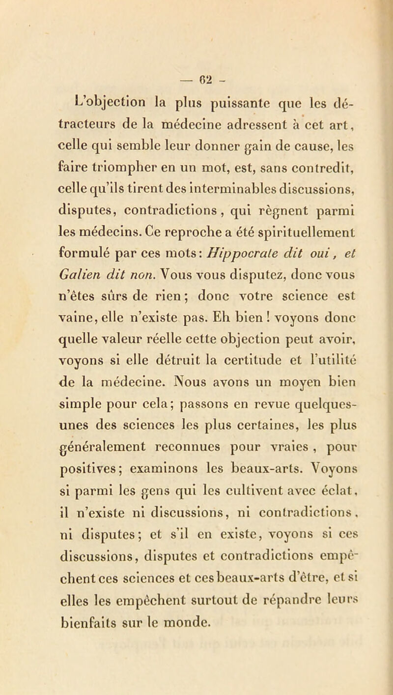 L’objection la plus puissante que les clé- tracteurs de la médecine adressent à cet art, celle qui semble leur donner gain de cause, les faire triompher en un mot, est, sans contredit, celle c[u’ils tirent des interminables discussions, disputes, contradictions , qui régnent parmi les médecins. Ce reproche a été spirituellement formulé par ces mots: Hippocrate dit oui, et Galien dit non. Vous vous disputez, donc vous n’êtes sûrs de rien ; donc votre science est vaine, elle n’existe pas. Eh bien ! voyons donc quelle valeur réelle cette objection peut avoir, voyons si elle détruit la certitude et l’utilité de la médecine. Nous avons un moyen bien simple pour cela; passons en revue c[uelques- unes des sciences les plus certaines, les plus généralement reconnues pour vraies , pour positives; examinons les beaux-arts. Voyons si parmi les gens qui les cultivent avec éclat. Il n’existe ni discussions, ni contradictions, ni disputes; et s’il en existe, voyons si ces discussions, disputes et contradictions empê- chent ces sciences et ces beaux-arts d’être, et si elles les empêchent surtout de répandre leurs bienfaits sur le monde.