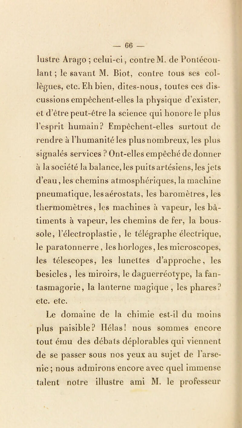 lustre Arago ; celui-ci, contre M. de Pontécou- lant ; le savant M. Biot, contre tous ses col- lègues, etc. Eh bien, dites-nous, toutes ces dis- cussions empêchent-elles la physique d’exister, et d’être peut-être la science qui honore le plus l’esprit humain? Empêchent-elles surtout de rendre à l’humanité les plus nombreux, les plus signalés services ? Ont-elles empêché de donner à la société la balance, les puits artésiens, les jets d’eau, les chemins atmosphériques, la machine pneumatique, les aérostats, les baromètres, les thermomètres, les machines à vapeur, les bâ- timents à vapeur, les chemins de fer, la bous- sole, l’électroplastle, le télégraphe électrique, le paratonnerre, les horloges, les microscopes, les télescopes, les lunettes d’approche, les besicles, les miroirs, le daguerréotype, la fan- tasmagorie, la lanterne magique , les phares? etc. etc. Le domaine de la chimie est-il du moins plus paisible? Hélas! nous sommes encore tout ému des débats déplorables qui viennent de se passer sous nos yeux au sujet de l'arse- nic; nous admirons encore avec quel immense talent notre illustre ami M. le professeur