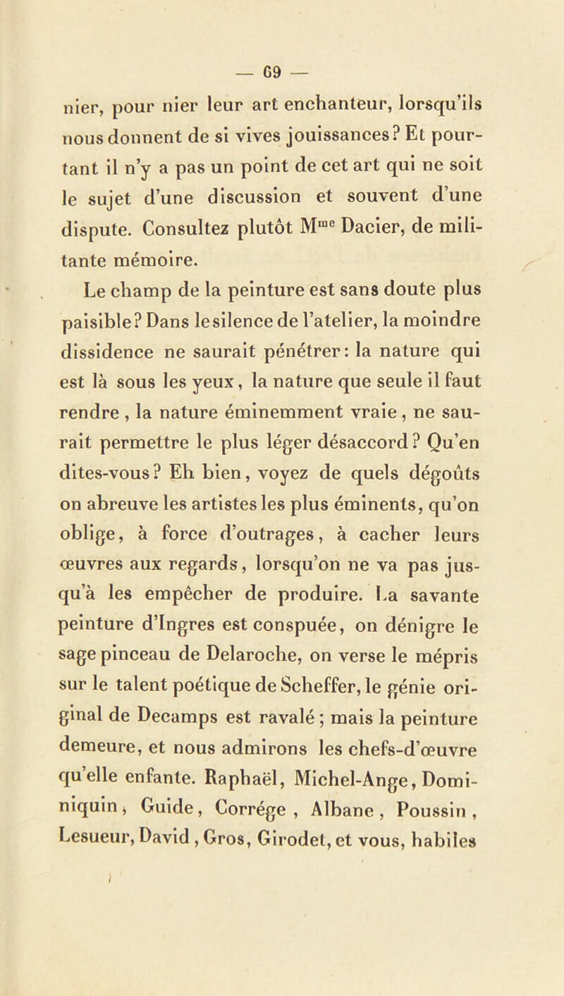 nier, pour nier leur art enchanteur, lorsqu’ils nous donnent de si vives jouissances? Et pour- tant il n’y a pas un point de cet art qui ne soit le sujet d’une discussion et souvent d’une dispute. Consultez plutôt Dacier, de mili- tante mémoire. Le champ de la peinture est sans doute plus paisible? Dans lesllence de l’atelier, la moindre dissidence ne saurait pénétrer: la nature qui est là sous les yeux, la nature que seule il faut rendre, la nature éminemment vraie, ne sau- rait permettre le plus léger désaccord? Qu’en dites-vous? Eh bien, voyez de quels dégoûts on abreuve les artistes les plus éminents, qu’on oblige, à force d’outrages, à cacher leurs œuvres aux regards, lorsqu’on ne va pas jus- qu’à les empêcher de produire. I.a savante peinture d’Ingres est conspuée, on dénigre le sage pinceau de Delaroche, on verse le mépris sur le talent poétique de Scheffer, le génie ori- ginal de Decamps est ravalé ; mais la peinture demeure, et nous admirons les chefs-d’œuvre quelle enfante. Raphaël, Michel-Ange, Domi- niquin, Guide, Corrége , Albane, Poussin, Lesueur, David, Gros, Glrodet, et vous, habiles I