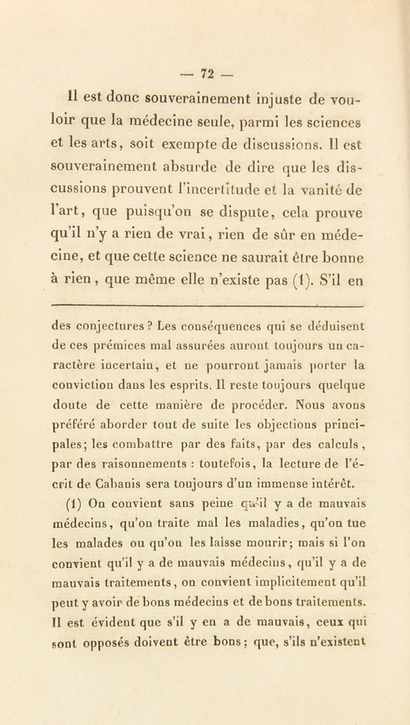 11 est donc souverainement injuste de vou- loir que la médecine seule, parmi les sciences et les arts, soit exempte de discussions. II est souverainement absurde de dire que les dis- cussions prouvent l’incertitude et la vanité de l’art, que puisqu’on se dispute, cela prouve qu’il n’y a rien de vrai, rien de sûr en méde- cine, et que cette science ne saurait être bonne à rien, que même elle n’existe pas (1). S’il en des conjectures ? Les conséquences qui se déduisent de ces prémices mal assurées auront toujours un ca- ractère incertain, et ne pourront jamais jiorter la conviction dans les esprits. Il reste toujours quelque doute de cette manière de procéder. Nous avons préféré aborder tout de suite les objections princi- pales; les combattre par des faits, par des calculs, par des raisonnements : toutefois, la lecture de l’é- crit de Cabanis sera toujours d’un immense intérêt. (1) On convient sans peine qu’il y a de mauvais médecins, qu’on traite mal les maladies, qu’on tue les malades ou qu’on les laisse mourir; mais si l’on convient qu’il y a de mauvais médecins, qu’il y a de mauvais traitements, on convient implicitement qu’il peut y avoir de bons médecins et de bons traitements. Il est évident que s’il y en a de mauvais, ceux qui sont opposés doivent être bons; que, s’ils n’existent