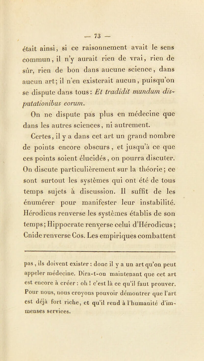 était ainsi, si ce raisonnement avait le sens commun, il n’y aurait rien de vrai, rien de sûr, rien de bon dans aucune science, dans aucun art; il n’en existerait aucun, puisqu’on se dispute dans tous : Et tradidil mundam dis^ putationibus eorum. On ne dispute pas plus en médecine que dans les autres sciences, ni autrement. Certes, il y a dans cet art un grand nombre de points encore obscurs, et jusqu’à ce que ces points soient élucidés, on pourra discuter. On discute particulièrement sur la théorie ; ce sont surtout les systèmes qui ont été de tous temps sujets à discussion. Il suffit de les énumérer pour manifester leur Instabilité. Hérodicus renverse les systèmes établis de son temps ; Hippocrate renverse celui d’Hérodicus ; Cnlde renverse Cos. Les empiriques combattent pas , ils doivent exister : donc il y a un art qu’on peut appeler médecine. Dira-t-on maintenant que cet art est encore à créer ; oh ! c’est là ce qu’il faut prouver. Pour nous, nous croyons pouvoir démontrer que l’art est déjà fort riche, et qu’il rend à l’humanité d’im- menses services.