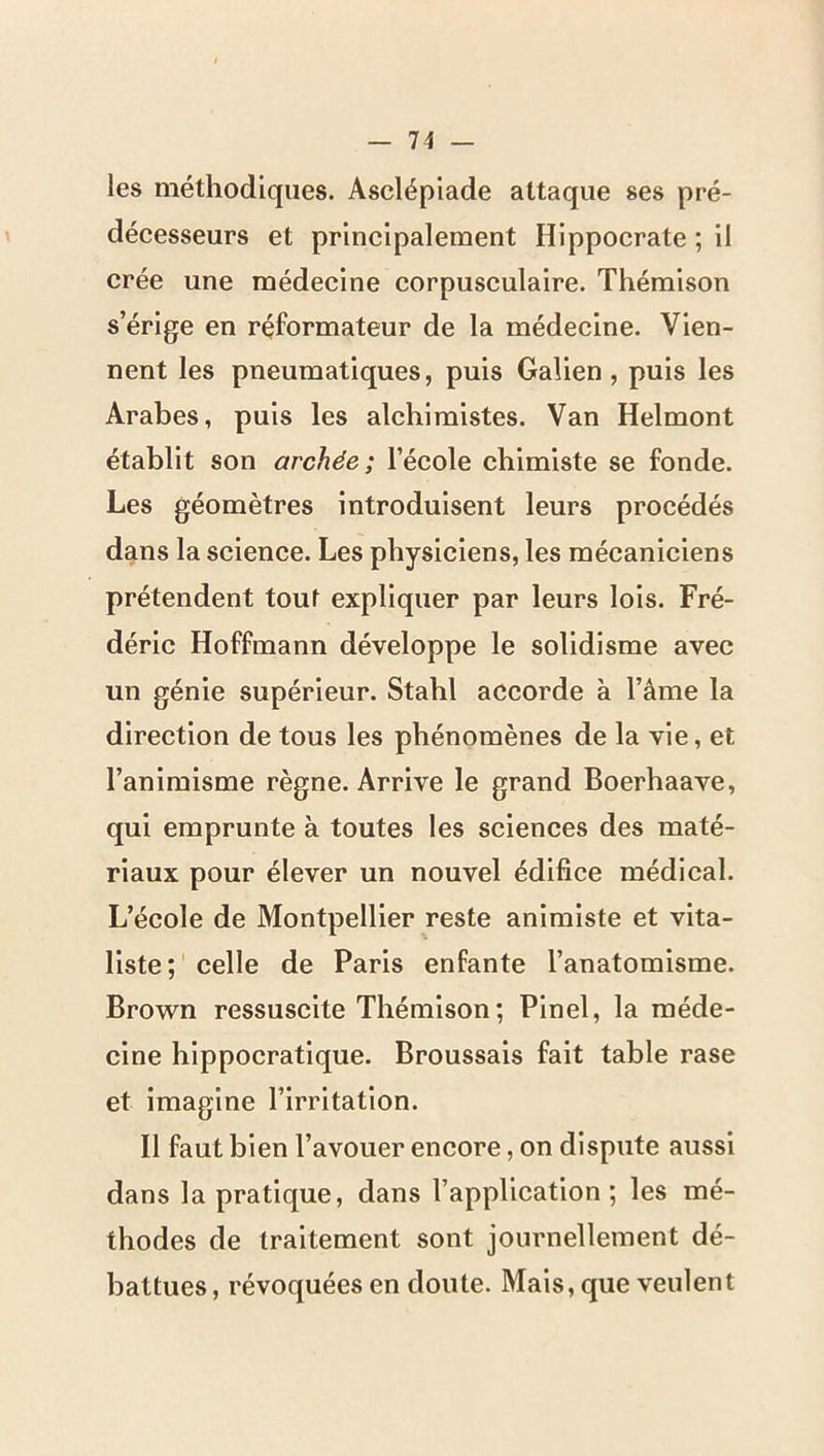 les méthodiques. Ascléplade attaque ses pré- décesseurs et principalement Hippocrate ; il crée une médecine corpusculaire. Thémison s’érige en réformateur de la médecine. Vien- nent les pneumatiques, puis Galien, puis les Arabes, puis les alchimistes. Van Helmont établit son archée; l’école chimiste se fonde. Les géomètres introduisent leurs procédés dans la science. Les physiciens, les mécaniciens prétendent tout expliquer par leurs lois. Fré- déric Hoffmann développe le solidisme avec un génie supérieur. Stahl accorde à l’âme la direction de tous les phénomènes de la vie, et l’animisme règne. Arrive le grand Boerhaave, qui emprunte à toutes les sciences des maté- riaux pour élever un nouvel édifice médical. L’école de Montpellier reste animiste et vita- liste;' celle de Paris enfante l’anatomisme. Brown ressuscite Thémison; Pinel, la méde- cine hippocratique. Broussais fait table rase et imagine l’irritation. Il faut bien l’avouer encore, on dispute aussi dans la pratique, dans l’application; les mé- thodes de traitement sont journellement dé- battues , révoquées en doute. Mais, que veulent