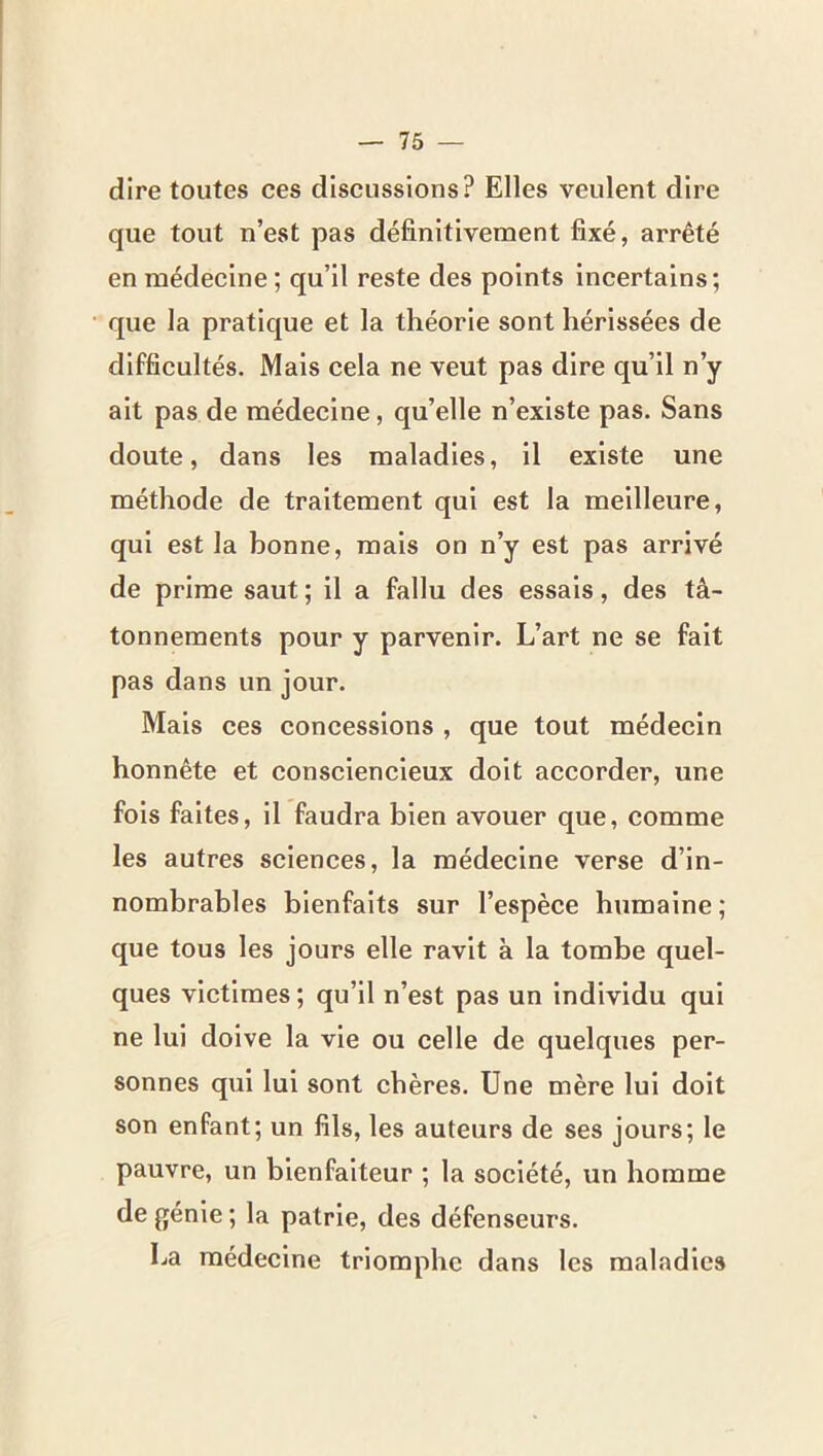 dire toutes ces discussions? Elles veulent dire que tout n’est pas définitivement fixé, arrêté en médecine; qu’il reste des points incertains; que la pratique et la théorie sont hérissées de difficultés. Mais cela ne veut pas dire qu’il n’y ait pas de médecine, qu’elle n’existe pas. Sans doute, dans les maladies, il existe une méthode de traitement qui est la meilleure, qui est la bonne, mais on n’y est pas arrivé de prime saut ; il a fallu des essais, des tâ- tonnements pour y parvenir. L’art ne se fait pas dans un jour. Mais ces concessions , que tout médecin honnête et consciencieux doit accorder, une fois faites, il faudra bien avouer que, comme les autres sciences, la médecine verse d’in- nombrables bienfaits sur l’espèce humaine; que tous les jours elle ravit à la tombe quel- ques victimes ; qu’il n’est pas un individu qui ne lui doive la vie ou celle de quelques per- sonnes qui lui sont chères. Une mère lui doit son enfant; un fils, les auteurs de ses jours; le pauvre, un bienfaiteur ; la société, un homme de génie; la patrie, des défenseurs. La médecine triomphe dans les maladies