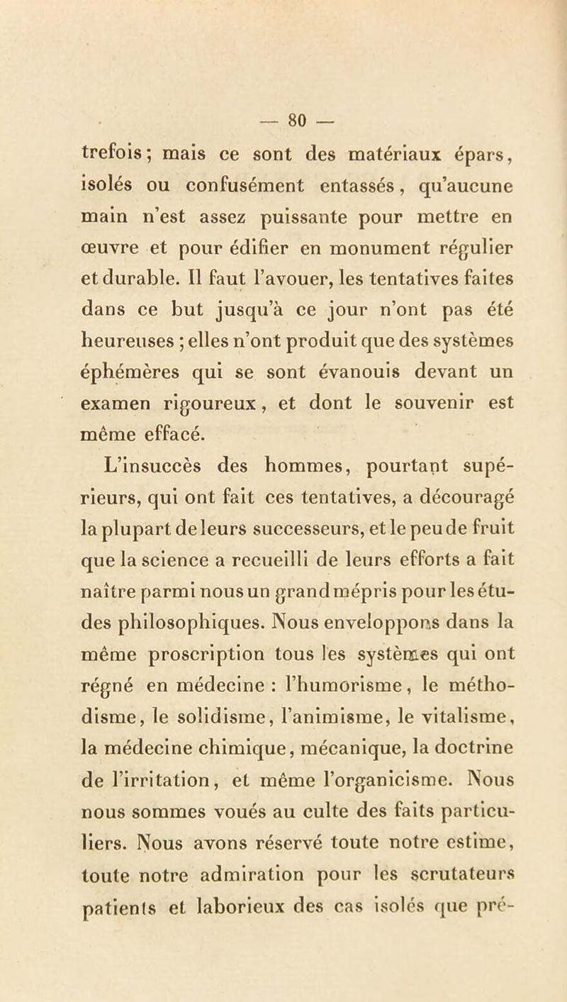 trefois; mais ce sont des matériaux épars, isolés ou confusément entassés, qu’aueune main n’est assez puissante pour mettre en œuvre et pour édifier en monument régulier et durable. Il faut l’avouer, les tentatives faites dans ce but jusqu’à ce jour n’ont pas été heureuses ; elles n’ont produit que des systèmes éphémères qui se sont évanouis devant un examen rigoureux, et dont le souvenir est même effacé. L’insuccès des hommes, pourtant supé- rieurs, qui ont fait ces tentatives, a découragé la plupart de leurs successeurs, et le peu de fruit que la science a recueilli de leurs efforts a fait naître parmi nous un grand mépris pour les étu- des philosophiques. Nous enveloppons dans la même proscription tous les systèmes qui ont régné en médecine : l’humorisme, le métho- disme, le solldisme, l’animisme, le vitalisme, la médecine chimique, mécanique, la doctrine de l’irritation, et même l’organicisme. Nous nous sommes voués au culte des faits particu- liers. Nous avons réservé toute notre estime, toute notre admiration pour les scrutateurs patients et laborieux des cas isolés que pré-