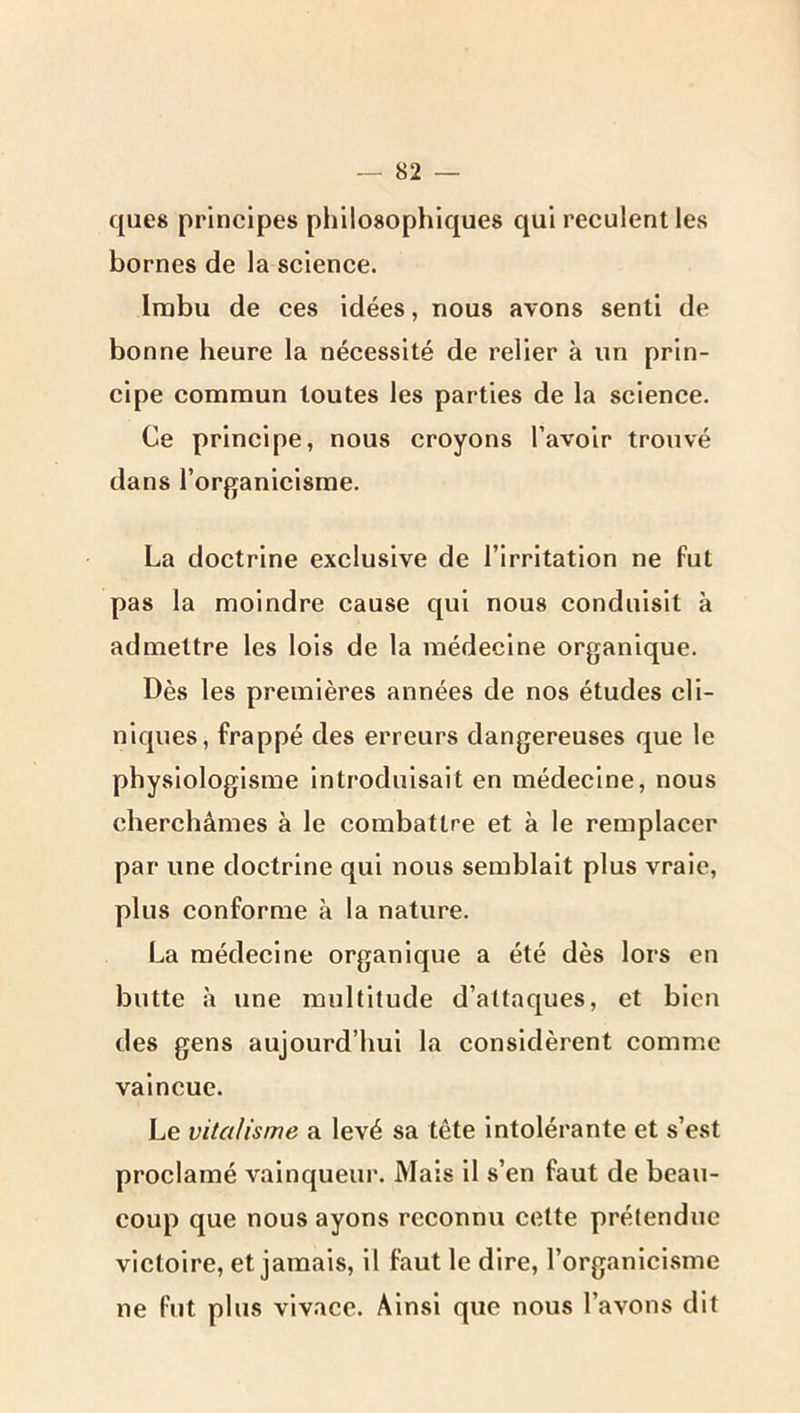 ques principes philosophiques qui reculent les bornes de la science. Imbu de ces idées, nous avons senti de bonne heure la nécessité de relier à un prin- cipe commun toutes les parties de la science. Ce principe, nous croyons l’avoir trouvé dans l’organicisme. La doctrine exclusive de l’irritation ne fut pas la moindre cause qui nous conduisit à admettre les lois de la médecine organique. Dès les premières années de nos études cli- niques, frappé des erreurs dangereuses que le physlologlsme introduisait en médecine, nous cherchâmes à le combattre et à le remplacer par une doctrine qui nous semblait plus vraie, plus conforme à la nature. La médecine organique a été dès lors en butte à une multitude d’attaques, et bien des gens aujourd’hui la considèrent comme vaincue. Le vitalisme a levé sa tête intolérante et s’est proclamé vainqueur. Mais il s’en faut de beau- coup que nous ayons reconnu cette prétendue victoire, et jamais, il faut le dire, l’organicisme ne fut plus vivace. Ainsi que nous l’avons dit