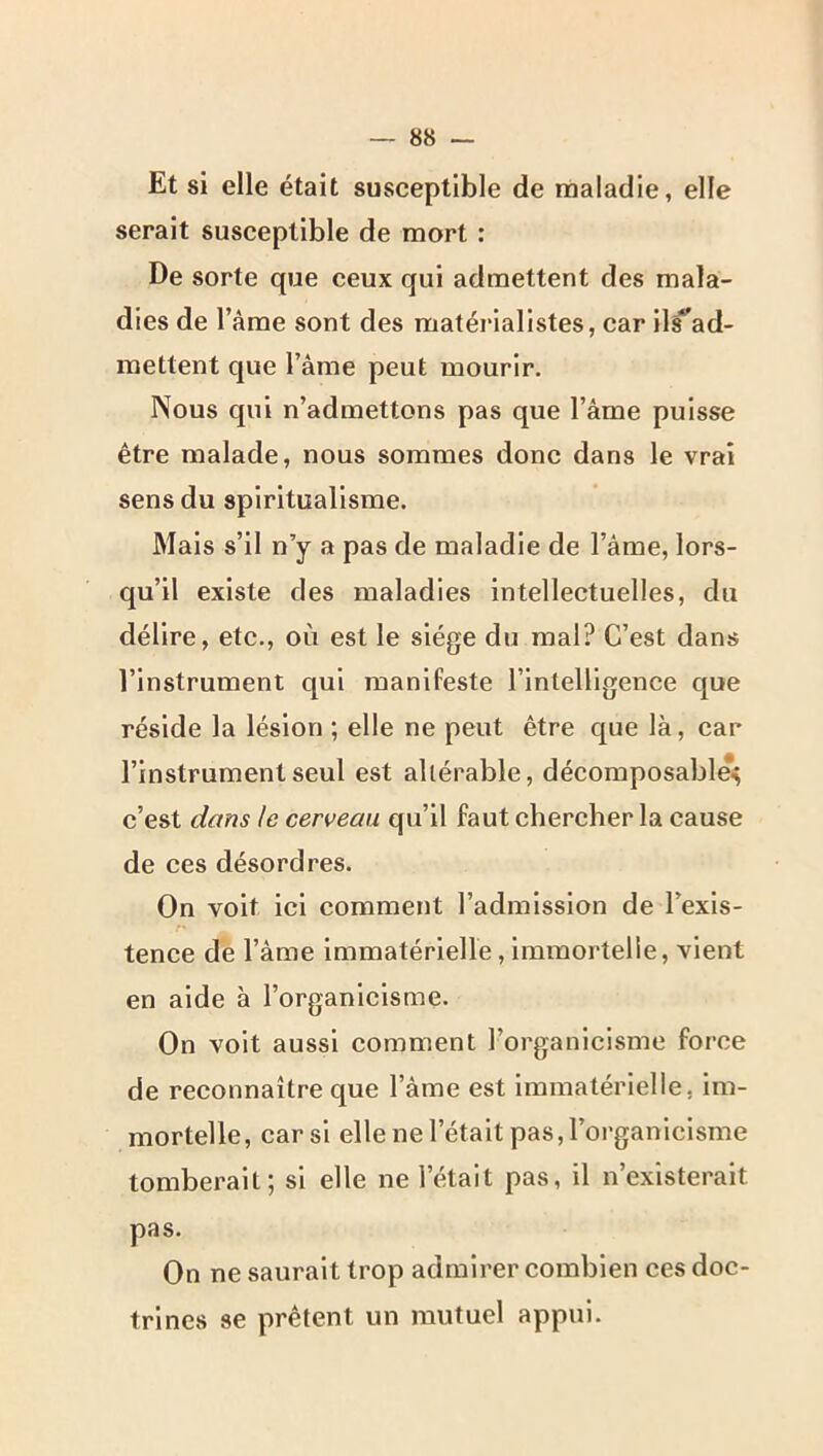 Et si elle était susceptible de maladie, elle serait susceptible de mort : De sorte que ceux qui admettent des mala- dies de l’ame sont des matérialistes, car il^ad- raettent que l’âme peut mourir. Nous qui n’admettons pas que l’âme puisse être malade, nous sommes donc dans le vrai sens du spiritualisme. Mais s’il n’y a pas de maladie de l’âme, lors- qu’il existe des maladies intellectuelles, du délire, etc., où est le siège du mal? C’est dans l’instrument qui manifeste l’intelligence que réside la lésion ; elle ne peut être que là, car l’instrument seul est altérable, décoraposable> c’est dans le cerveau qu’il faut chercher la cause de ces désordres. On voit ici comment l’admission de l’exis- tence de l’âme immatérielle, immortelle, vient en aide à l’organicisme. On voit aussi comment l’organicisme force de reconnaître que l’âme est immatérielle, im- mortelle, car si elle ne l’était pas, l’organicisme tomberait; si elle ne l’était pas, il n’existerait pas. On ne saurait trop admirer combien ces doc- trines se prêtent un mutuel appui.