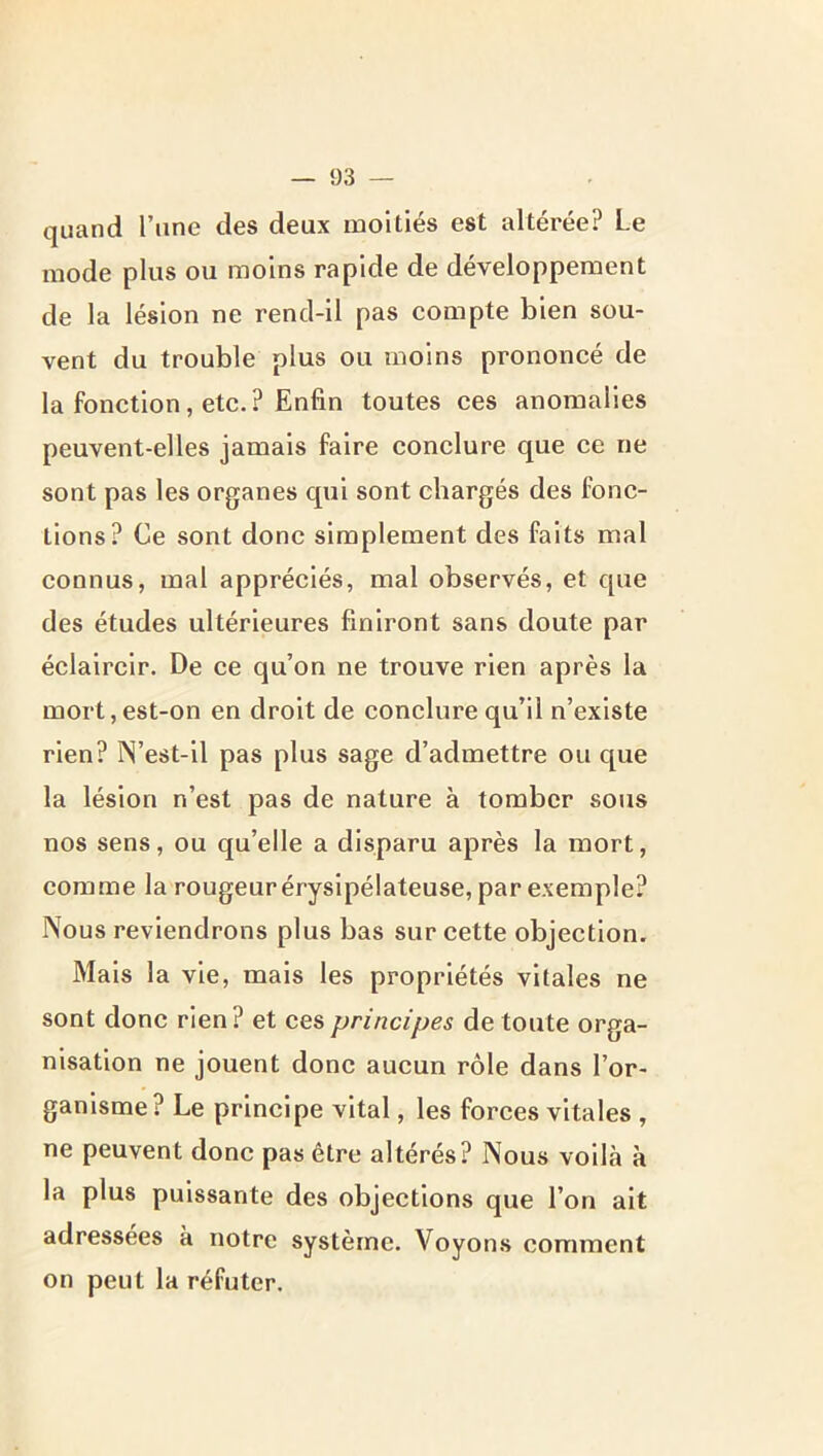 quand l’une des deux moitiés est altérée? Le mode plus ou moins rapide de développement de la lésion ne rend-il pas compte bien sou- vent du trouble plus ou moins prononcé de la fonction, etc.? Enfin toutes ces anomalies peuvent-elles jamais faire conclure que ce ne sont pas les organes qui sont chargés des fonc- tions? Ce sont donc simplement des faits mal connus, mal appréciés, mal observés, et que des études ultérieures finiront sans doute par éclaircir. De ce qu’on ne trouve rien après la mort, est-on en droit de conclure qu’il n’existe rien? N’est-11 pas plus sage d’admettre ou que la lésion n’est pas de nature à tomber sous nos sens, ou qu’elle a disparu après la mort, comme la rougeur érysipélateuse, par exemple? Nous reviendrons plus bas sur cette objection. Mais la vie, mais les propriétés vitales ne sont donc rien? et ces principes de toute orga- nisation ne jouent donc aucun rôle dans l’or- ganisme? Le principe vital, les forces vitales , ne peuvent donc pas être altérés? Nous voilà à la plus puissante des objections que l’on ait adressées à notre système. Voyons comment on peut la réfuter.