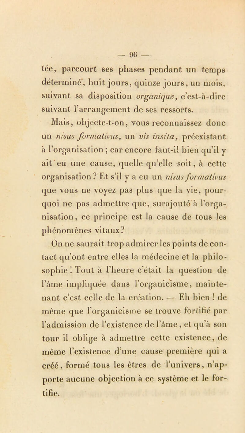 tée, parcourt ses phases pendant un temps déterminé, huit jours, quinze jours, un mois, suivant sa disposition organique, c’est-à-dire suivant l’arrangement de ses ressorts. Mais, objecte-t-on, vous reconnaissez donc un msus fonnatUnis, un vis insila, préexistant à l’organisation ; car encore faut-il bien qu’il y aifeu une cause, quelle qu’elle soit, à cette organisation ? Et s’il y a eu un nisus formatwus que vous ne voyez pas plus que la vie, pour- quoi ne pas admettre que, surajouté à l’orga- nisation, ce principe est la cause de tous les phénomènes vitaux? On ne saurait trop admirer les points de con- tact qu’ont entre elles la médecine et la philo- sophie ! Tout à l’heure c’était la question de l’âme impliquée dans l’organicisme, mainte- nant c’est celle de la création. — Eh bien ! de même que l’organicisme se trouve fortifié par l’admission de l’existence de l’àme, et qu’à son tour il oblige à admettre cette existence, de même l’existence d’une cause première qui a créé, formé tous les êtres de l’univers, n’ap- porte aucune objection à ce système et le for- tifie.