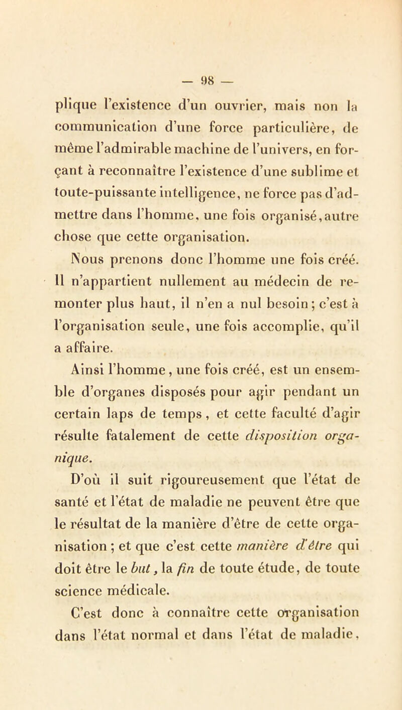 plique l’existence d’un ouvrier, mais non la communication d’une force particulière, de même l’admirable machine de l’univers, en for- çant à reconnaître l’existence d’une sublime et toute-puissante intelligence, ne force pas d’ad- mettre dans l’homme, une fois organisé,autre chose que cette organisation. Nous prenons donc l’homme une fois créé. 11 n’appartient nullement au médecin de re- monter plus haut, il n’en a nul besoin; c’est à l’organisation seule, une fois accomplie, qu’il a affaire. Ainsi l’homme, une fois créé, est un ensem- ble d’organes disposés pour agir pendant un certain laps de temps, et cette faculté d’agir résulte fatalement de cette disposition orga- nique. D’où il suit rigoureusement que l’état de santé et l’état de maladie ne peuvent être que le résultat de la manière d’être de cette orga- nisation ; et que c’est cette manière dêtre qui doit être le but, la fin de toute étude, de toute science médicale. C’est donc à connaître celte organisation dans l’état normal et dans l’état de maladie.