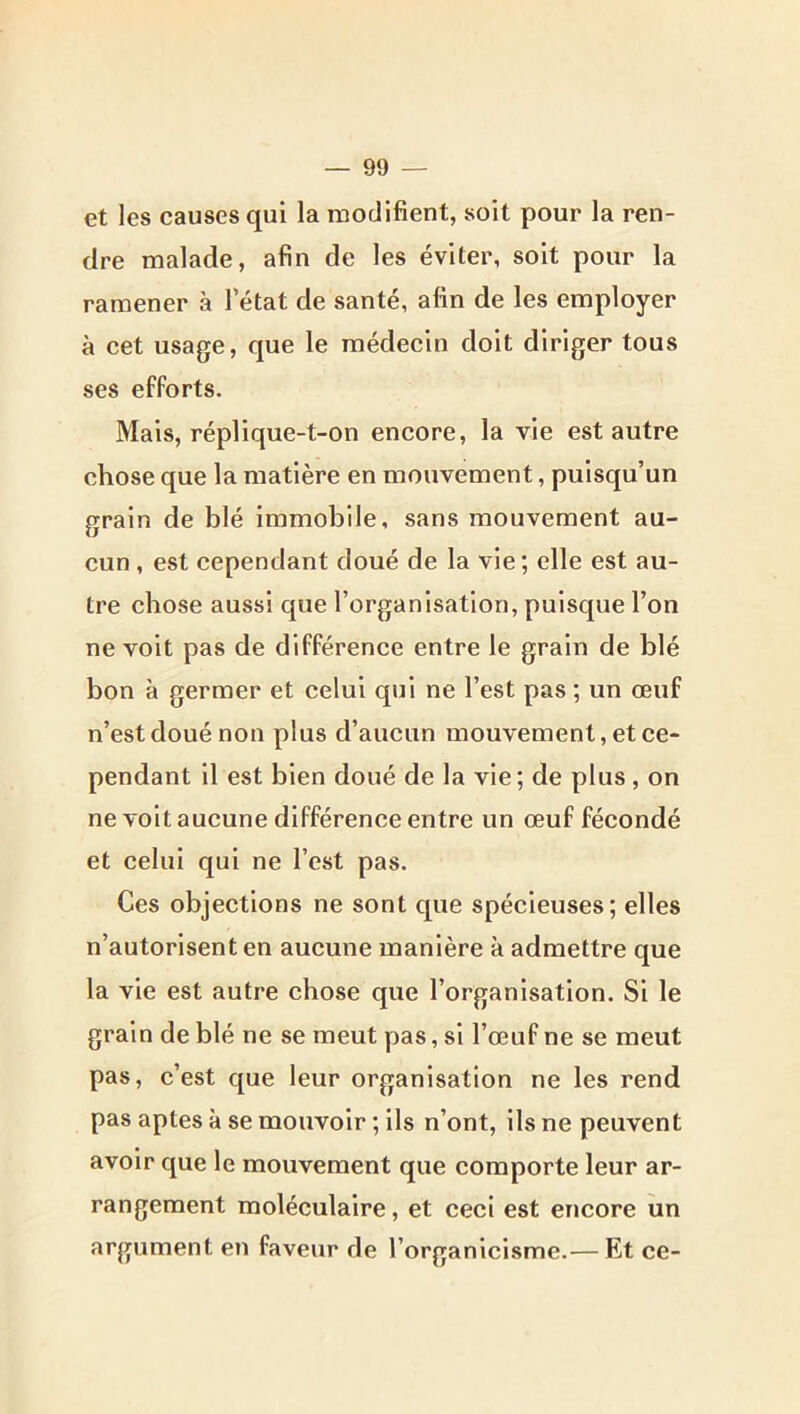 et les causes qui la modifient, soit pour la ren- dre malade, afin de les éviter, soit pour la ramener à l’état de santé, afin de les employer à cet usage, que le médecin doit diriger tous ses efforts. Mais, réplique-t-on encore, la vie est autre chose que la matière en mouvement, puisqu’un grain de blé Immobile, sans mouvement au- cun , est cependant doué de la vie ; elle est au- tre chose aussi que l’organisation, puisque l’on ne volt pas de différence entre le grain de blé bon à germer et celui qui ne l’est pas ; un œuf n’est doué non plus d’aucun mouvement, et ce- pendant il est bien doué de la vie; de plus, on ne volt aucune différence entre un œuf fécondé et celui qui ne l’est pas. Ces objections ne sont que spécieuses; elles n’autorisent en aucune manière à admettre que la vie est autre chose que l’organisation. Si le grain de blé ne se meut pas, si l’œuf ne se meut pas, c’est que leur organisation ne les rend pas aptes à se mouvoir ; ils n’ont, ils ne peuvent avoir que le mouvement que comporte leur ar- rangement moléculaire, et ceci est encore un argument en faveur de l’organicisme.— Et ce-