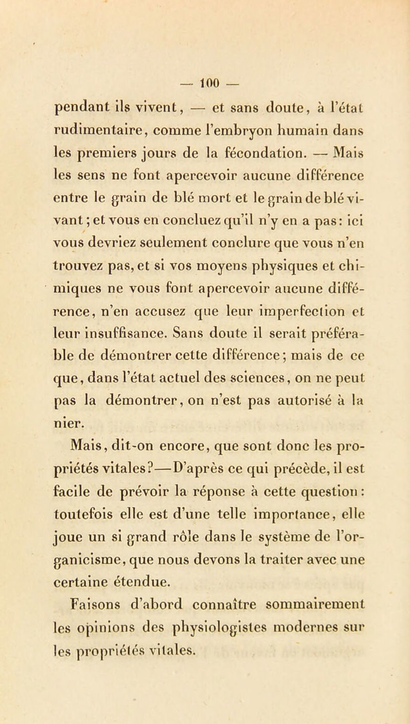 pendant ils vivent, — et sans doute, à l’état rudimentaire, comme l’embryon humain dans les premiers jours de la fécondation, — Mais les sens ne font apercevoir aucune différence entre le grain de blé mort et le grain de blé vi- vant ; et vous en concluez qu’il n’y en a pas : ici vous devriez seulement conclure que vous n’en trouvez pas, et si vos moyens physiques et chi- miques ne vous font apercevoir aucune diffé- rence, n’en accusez que leur imperfection et leur insuffisance. Sans doute il serait préféra- ble de démontrer cette différence; mais de ce que, dans l’état actuel des sciences, on ne peut pas la démontrer, on n’est pas autorisé à la nier. Mais, dlt'On encore, que sont donc les pro- priétés vitales?—D’après ce qui précède, il est facile de prévoir la réponse à cette question : toutefois elle est d’une telle importance, elle joue un si grand rôle dans le système de l’or- ganicisme, que nous devons la traiter avec une certaine étendue. Faisons d’abord connaître sommairement les opinions des physiologistes modernes sur les propriétés vitales.