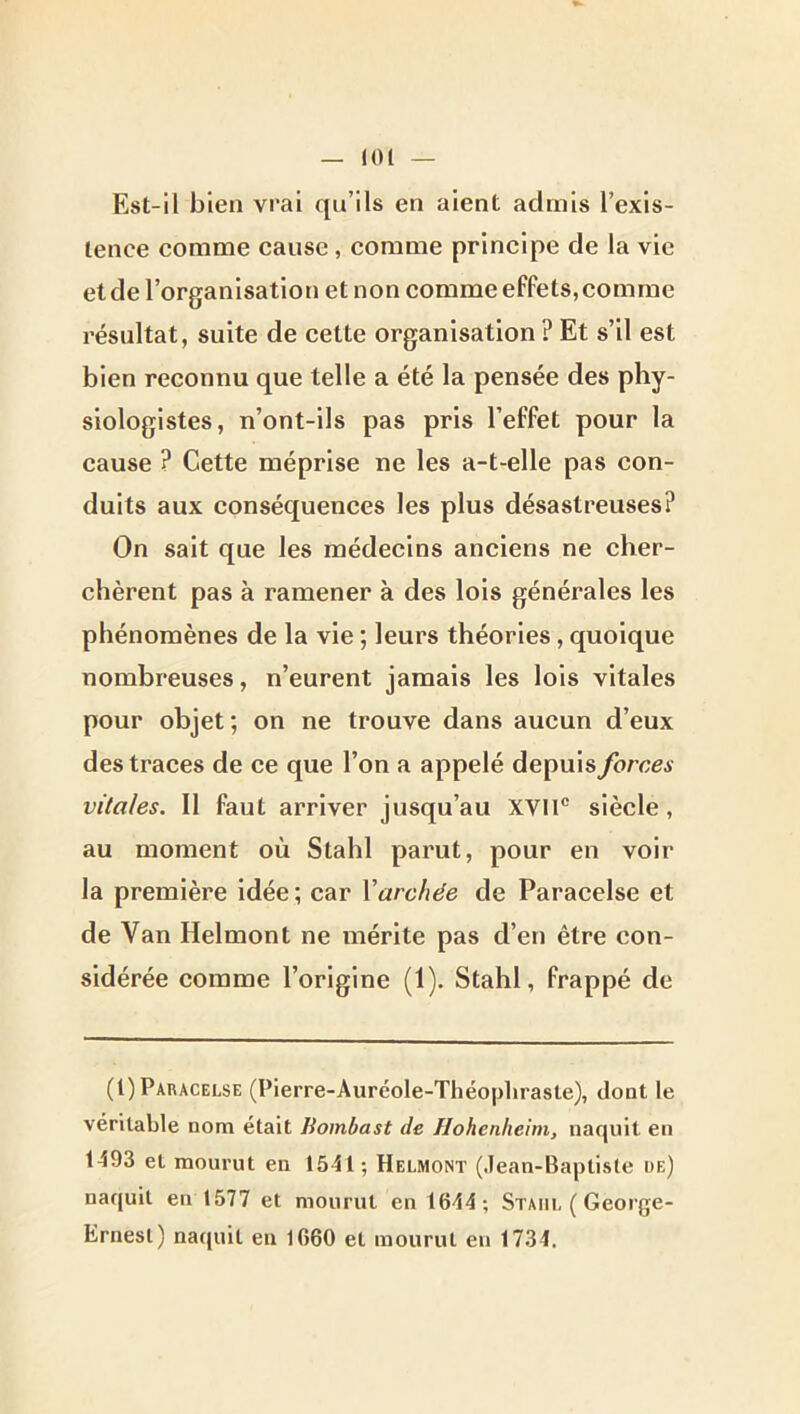 (01 Est-il bien vrai qu’ils en aient admis l’exis- tence comme cause, comme principe de la vie et de l’organisation et non comme effets,comme résultat, suite de cette organisation ? Et s’il est bien reconnu que telle a été la pensée des phy- siologistes, n’ont-ils pas pris l’effet pour la cause ? Cette méprise ne les a-t-elle pas con- duits aux conséquences les plus désastreuses? On sait que les médecins anciens ne cher- chèrent pas à ramener à des lois générales les phénomènes de la vie ; leurs théories, quoique nombreuses, n’eurent jamais les lois vitales pour objet; on ne trouve dans aucun d’eux des traces de ce que l’on a appelé depuis forces vitales. 11 faut arriver jusqu’au XVII® siècle, au moment où Stahl parut, pour en voir la première idée ; car Varchée de Paracelse et de Van Helmont ne mérite pas d’en être con- sidérée comme l’origine (1). Stahl, frappé de (1) Paracelse (Pierre-Auréole-Théophraste), dont le véritable nom était Bombast de Hohenhehn, naquit en 1-593 et mourut en 1551; Helmont (Jean-Baptiste de) naquit en 1577 et mourut en 16-54; Stahl ( George- Ernest) naquit en 1660 et mourut eu 1734.