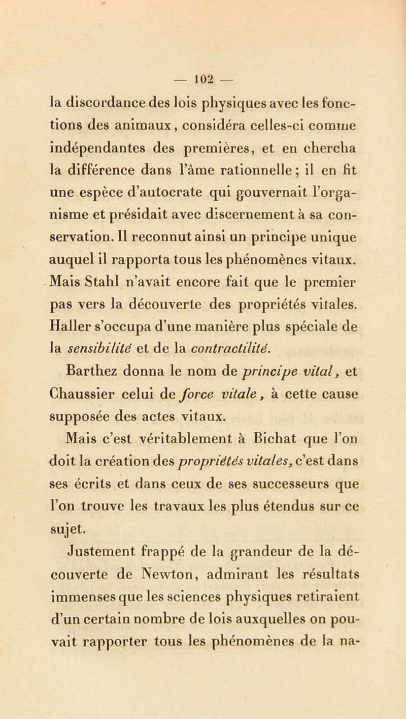 la discordance des lois physiques avec les fonc- tions des animaux, considéra celles-ci comme indépendantes des premières, et en chercha la différence dans l’âme rationnelle ; il en fit une espèce d’autocrate qui gouvernait l’orga- nisme et présidait avec discernement à sa con- servation. 11 reconnut ainsi un principe unique auquel il rapporta tous les phénomènes vitaux. Mais Stahl n’avait encore fait que le premier pas vers la découverte des propriétés vitales. Haller s’occupa d’une manière plus spéciale de la sensibilité et de la contractilité. Barthez donna le nom de principe vital, et Chaussier celui de force vitale ^ à cette cause supposée des actes vitaux. Mais c’est véritablement à Bichat que l’on doit la création des propriétés vitales, c’est dans ses écrits et dans ceux de ses successeurs que l’on trouve les travaux les plus étendus sur ce sujet. Justement frappé de la grandeur de la dé- couverte de Newton, admirant les résultats immenses que les sciences physiques retiraient d’un certain nombre de lois auxquelles on pou- vait rapporter tous les phénomènes de la na-