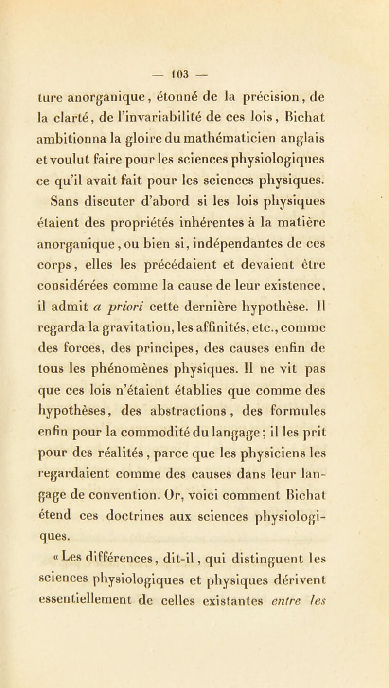 tare anorganique, étonné de la précision, de la clarté, de rinvariablllté de ces lois, Blcliat ambitionna la gloire du mathématicien anglais et voulut faire pour les sciences physiologiques ce qu’il avait fait pour les sciences physiques. Sans discuter d’abord si les lois physiques étaient des propriétés inhérentes à la matière anorganique, ou bien si, indépendantes de ces corps, elles les précédaient et devaient être considérées comme la cause de leur existence, il admit a priori cette dernière hypothèse. Il regarda la gravitation, les affinités, etc., comme des forces, des principes, des causes enfin de tous les phénomènes physiques. 11 ne vit pas que ces lois n’étaient établies que comme des hypothèses, des abstractions, des formules enfin pour la commodité du langage; il les prit pour des réalités, parce que les physiciens les regardaient comme des causes dans leur lan- gage de convention. Or, voici comment Blchat étend ces doctrines aux sciences physiologi- ques. «Les différences, dlt-il, qui distinguent les .sciences physiologiques et physiques dérivent essentiellement de celles existantes entre les