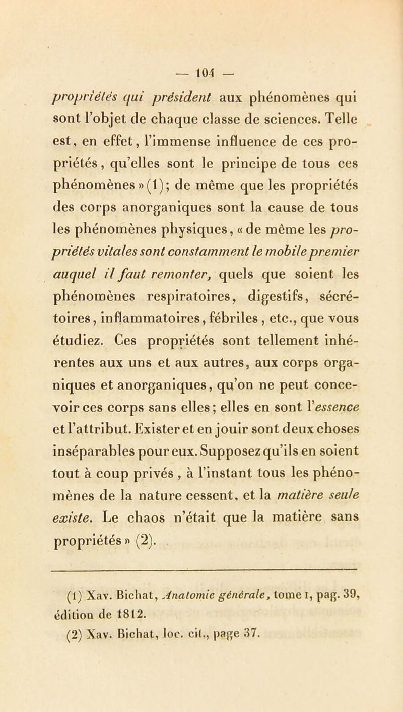 propriétés qui président aux phénomènes qui sont l’objet de chaque classe de sciences. Telle est, en effet, l’immense influence de ces pro- priétés , qu’elles sont le principe de tous ces phénomènes » (1); de même que les propriétés des corps anorganiques sont la cause de tous les phénomènes physiques, « de même les pro- priétés vitales sont constamment le mobile premier auquel il faut remonter, quels que soient les phénomènes respiratoires, digestifs, sécré- toires, inflammatoires, fébriles , etc., que vous étudiez. Ces propriétés sont tellement inhé- rentes aux uns et aux autres, aux corps orga- niques et anorganiques, qu’on ne peut conce- voir ces corps sans elles; elles en sont \essence et l’attribut. Exister et en jouir sont deux choses inséparables pour eux. Supposez qu’ils en soient tout à coup privés , à l’instant tous les phéno- mènes de la nature cessent, et la matière seule existe. Le chaos n’était que la matière sans propriétés» (2). (1) Xav. Bichat, Anatomie générale, tome i, pag. 39, édition de 1812. (2) Xav. Bichat, loc. ci(., page 37.