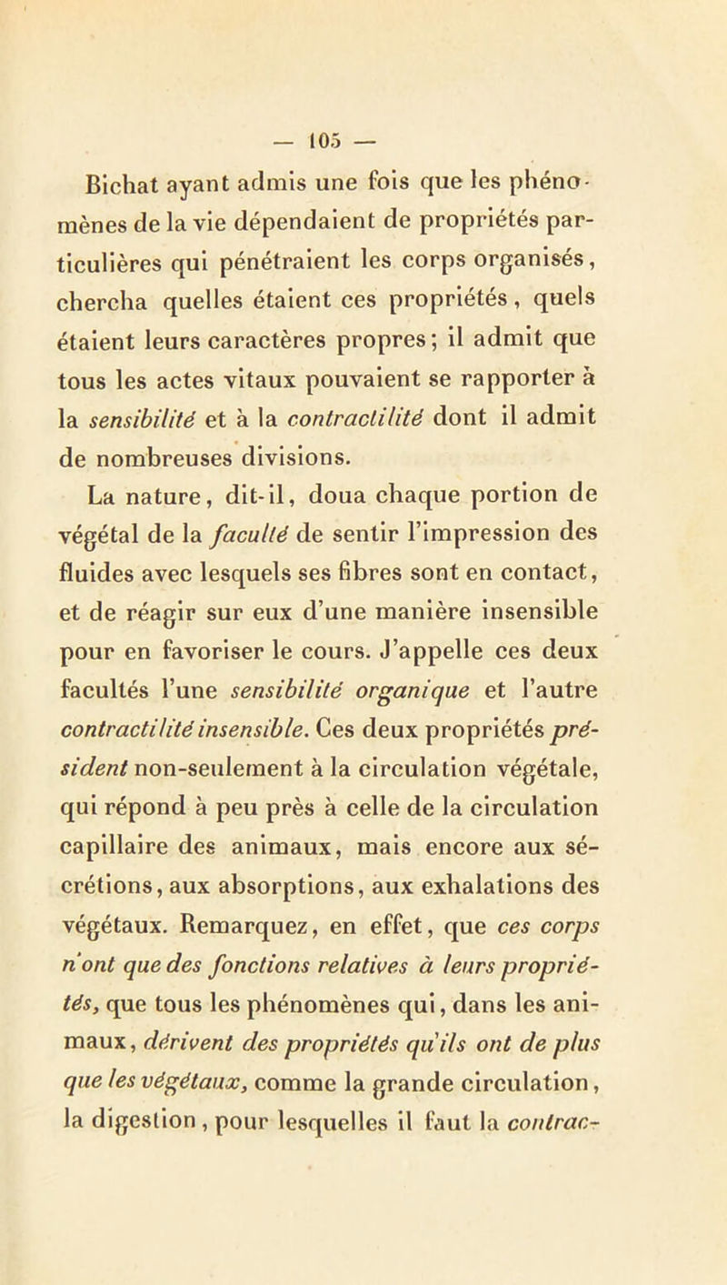 Blchat ayant admis une fois que les phéno- mènes de la vie dépendaient de propriétés par- ticulières qui pénétraient les corps organisés, chercha quelles étaient ces propriétés, quels étaient leurs caractères propres ; il admit que tous les actes vitaux pouvaient se rapporter à la sensibilité et à la contractilité dont il admit de nombreuses divisions. La nature, dit-il, doua chaque portion de végétal de la faculté de sentir l’impression des fluides avec lesquels ses fibres sont en contact, et de réagir sur eux d’une manière insensible pour en favoriser le cours. J’appelle ces deux facultés l’une sensibilité organique et l’autre contractilité insensible. Ces deux propriétés pré- sident non-seulement à la circulation végétale, qui répond à peu près à celle de la circulation capillaire des animaux, mais encore aux sé- crétions, aux absorptions, aux exhalations des végétaux. Remarquez, en effet, que ces corps nont que des fonctions relatives à leurs proprié- tés, que tous les phénomènes qui, dans les ani- maux, dérivent des propriétés qu'ils ont de plus que les végétaux, comme la grande circulation, la digestion, pour lesquelles il faut la conlrac-