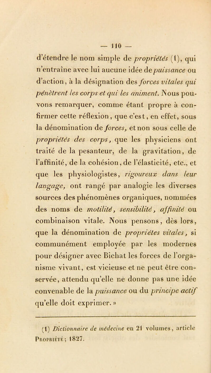 d’étendre le nom simple de propriétés (1), qui n’entraîne avec lui aucune idée de puissance ou d’action, à la désignation des forces vitales qui pénètrent les corps et qui les animent. Nous pou- vons remarquer, comme étant propre à con- firmer cette réflexion, que c’est, en effet, sous la dénomination de forces, et non sous celle de propriétés des corps, que les physiciens ont traité de la pesanteur, de la gravitation, de l’affinité, de la cohésion,de l’élasticité, etc., et que les physiologistes, rigoureux dans leur langage, ont rangé par analogie les diverses sources des phénomènes organiques, nommées des noms de motilité, sensibilité, affinité ou combinaison vitale. Nous pensons, dès lors, que la dénomination de propriétés vitales, si communément employée par les modernes pour désigner avec Bichat les forces de l’orga- nisme vivant, est vicieuse et ne peut être con- servée, attendu qu’elle ne donne pas une idée convenable de la puissance ou du principe actif qu’elle doit exprimer. » (1) Diclionnaire de médecine en 21 volumes, arlicle Propriété; 1827.