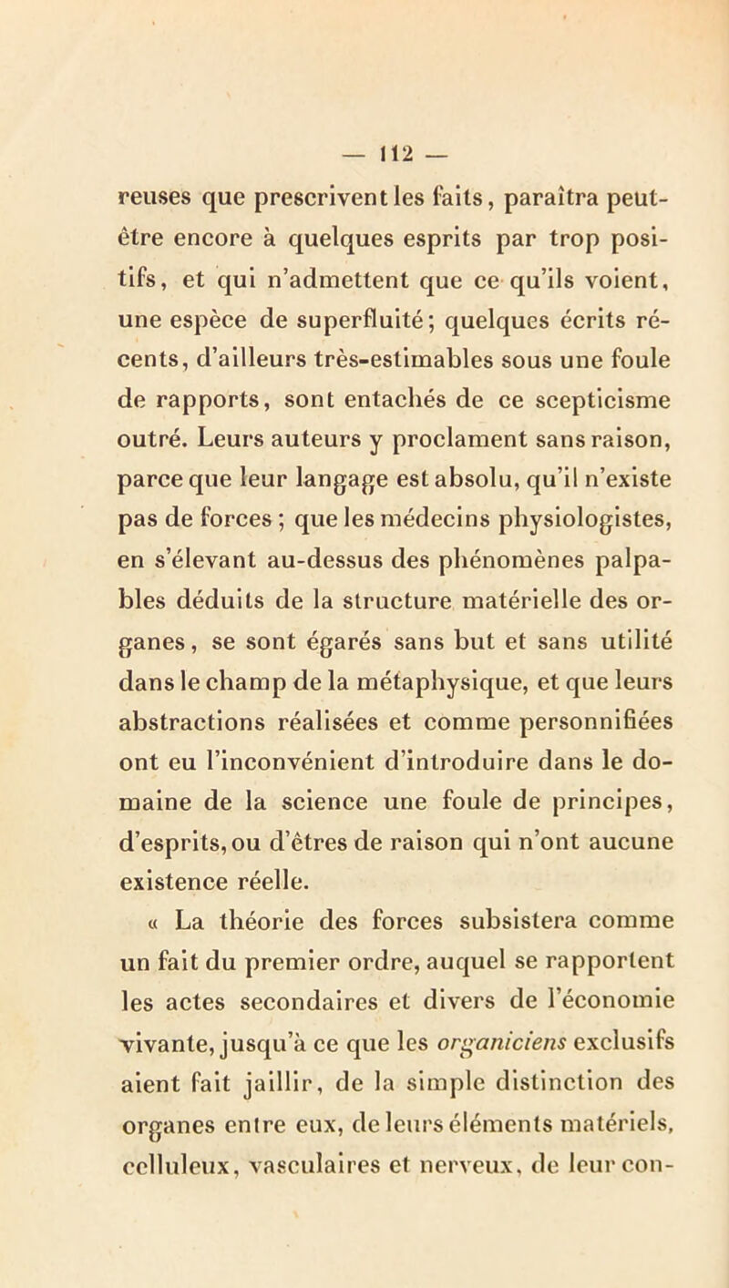 reuses que prescrivent les faits, paraîtra peut- être encore à quelques esprits par trop posi- tifs, et qui n’admettent que ce qu’ils voient, une espèce de superfluité; quelques écrits ré- cents, d’ailleurs très-estimables sous une foule de rapports, sont entachés de ce scepticisme outré. Leurs auteurs y proclament sans raison, parce que leur langage est absolu, qu’il n’existe pas de forces ; que les médecins physiologistes, en s’élevant au-dessus des phénomènes palpa- bles déduits de la structure matérielle des or- ganes , se sont égarés sans but et sans utilité dans le champ de la métaphysique, et que leurs abstractions réalisées et comme personnifiées ont eu l’inconvénient d’introduire dans le do- maine de la science une foule de principes, d’esprits, ou d’êtres de raison qui n’ont aucune existence réelle. « La théorie des forces subsistera comme un fait du premier ordre, auquel se rapportent les actes secondaires et divers de l’économie vivante, jusqu’à ce que les organiciens exclusifs aient fait jaillir, de la simple distinction des organes entre eux, de leurs éléments matériels, celluleux, vasculaires et nerveux, de leurcon-