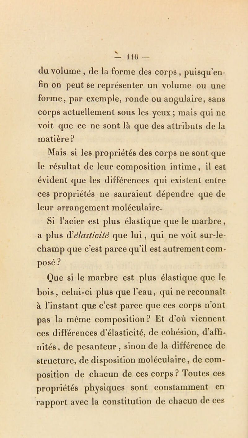 - 110 — du volume , de la forme des corps , puisqu’en- fin on peut se représenter un volume ou une forme, par exemple, ronde ou angulaire, sans corps actuellement sous les yeux ; mais qui ne voit que ce ne sont là que des attributs de la matière? Mais si les propriétés des corps ne sont que le résultat de leur composition intime, il est évident que les différences qui existent entre ces propriétés ne sauraient dépendre que de leur arrangement moléculaire. Si l’acier est plus élastique que le marbre, a plus Ôl'élasticité que lui, qui ne voit sur-le- champ que c’est parce qu’il est autrement com- posé ? Que si le marbre est plus élastique que le bois, celui-ci plus que l’eau, qui ne reconnaît à l’instant que c’est parce que ces corps n’ont pas la même composition ? Et d’où viennent ces différences d’élasticité, de cohésion, d’affi- nités, de pesanteur, sinon de la différence de structure, de disposition moléculaire, de com- position de chacun de ces corps ? Toutes ces propriétés physiques sont constamment en rapport avec la constitution de chacun de ces