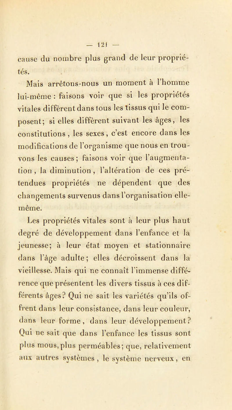 cause du nombre plus grand de leur proprié- tés. Mais arrêtons-nous un moment à 1 homme lui-même : faisons voir que si les propriétés vitales diffèrent dans tous les tissus qui le com- posent; si elles diffèrent suivant les âges, les constitutions, les sexes, c’est encore dans les modlfieatlons de l’organisme que nous en trou- vons les causes ; faisons voir que l’augmenta- tion , la diminution, l’altération de ces pré- tendues propriétés ne dépendent que des changements survenus dans l’organisation elle- même. Les propriétés vitales sont à leur plus haut degré de développement dans l’enfance et la jeunesse; à leur état moyen et stationnaire dans l’âge adulte ; elles décroissent dans la vieillesse. Mais qui ne connaît l’immense diffé- rence que présentent les divers tissus à ces dif- férents âges? Qui ne sait les variétés qu’ils of- frent dans leur consistance, dans leur couleur, dans leur forme, dans leur développement? Qui ne sait que dans l’enfance les tissus sont plus mous,plus perméables; que, relativement aux autres systèmes , le système nerveux, en