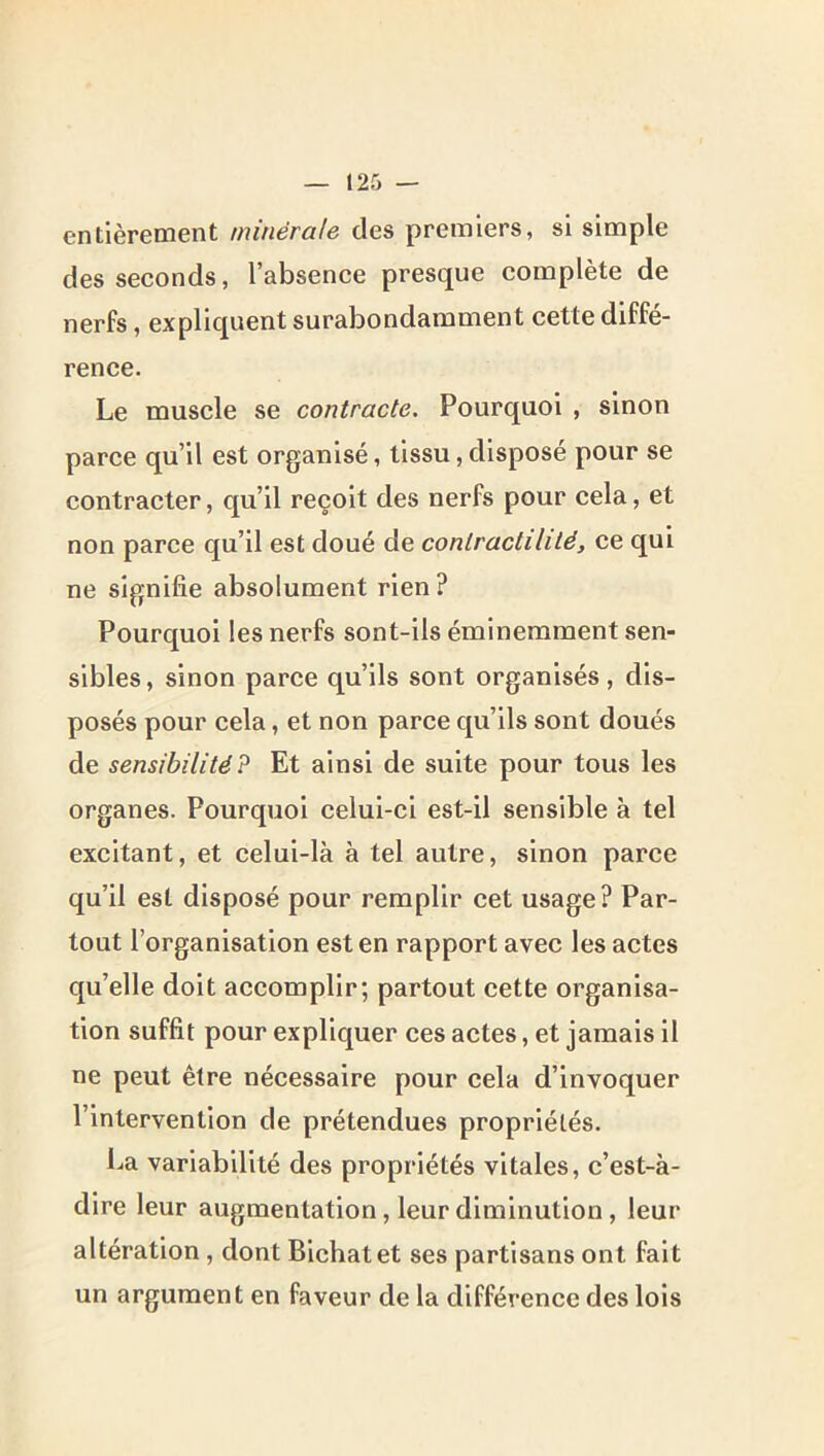 entlèrecoent minérale des premiers, si simple des seconds, l’absence presque complète de nerfs, expliquent surabondamment cette diffé- rence. Le muscle se contracte. Pourquoi , sinon parce qu’il est organisé, tissu,disposé pour se contracter, qu’il reçoit des nerfs pour cela, et non parce qu’il est doué de contractilité, ce qui ne signifie absolument rien? Pourquoi les nerfs sont-ils éminemment sen- sibles , sinon parce qu’ils sont organisés, dis- posés pour cela, et non parce qu’ils sont doués de sensibilité? Et ainsi de suite pour tous les organes. Pourquoi celui-ci est-il sensible à tel excitant, et celui-là à tel autre, sinon parce qu’il est disposé pour remplir cet usage? Par- tout l’organisation est en rapport avec les actes qu’elle doit accomplir; partout cette organisa- tion suffit pour expliquer ces actes, et jamais il ne peut être nécessaire pour cela d’invoquer l’intervention de prétendues propriétés. La variabilité des propriétés vitales, c’est-à- dire leur augmentation, leur diminution, leur altération, dont Bichatet ses partisans ont fait un argument en faveur de la différence des lois