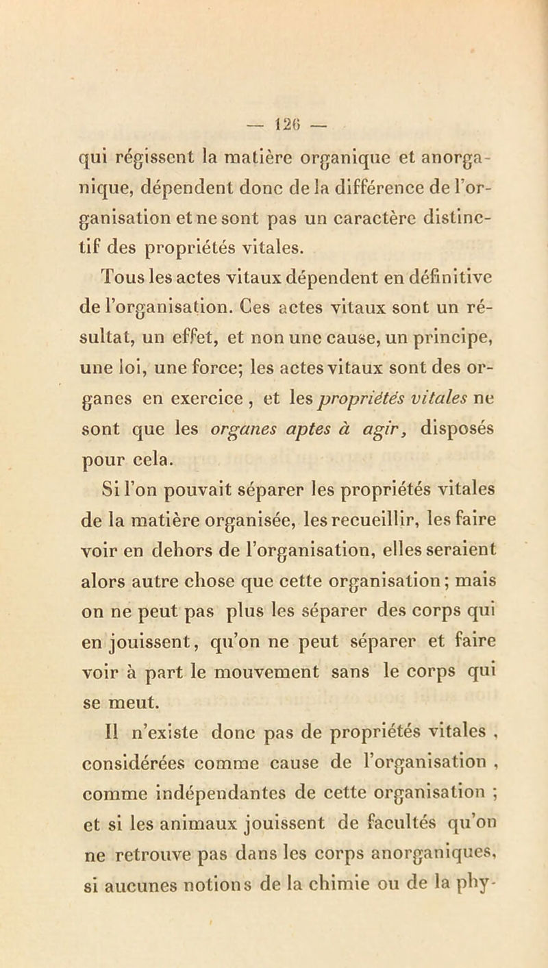 12(5 — qui régissent la matière organique et anorga- nique, dépendent donc de la différence de l’or- ganisation et ne sont pas un caractère distinc- tif des propriétés vitales. Tous les actes vitaux dépendent en définitive de l’organisation. Ces actes vitaux sont un ré- sultat, un effet, et non une cause, un principe, une loi, une force; les actes vitaux sont des or- ganes en exercice , et les propriétés vitales ne sont que les organes aptes à agir, disposés pour cela. Si l’on pouvait séparer les propriétés vitales de la matière organisée, les recueillir, les faire voir en dehors de l’organisation, elles seraient alors autre chose que cette organisation; mais on ne peut pas plus les séparer des corps qui en jouissent, qu’on ne peut séparer et faire voir à part le mouvement sans le corps qui se meut. Il n’existe donc pas de propriétés vitales , considérées comme cause de l’organisation , comme indépendantes de cette organisation ; et si les animaux jouissent de facultés qu’on ne retrouve pas dans les corps anorganlques, si aucunes notions de la chimie ou de la phy-