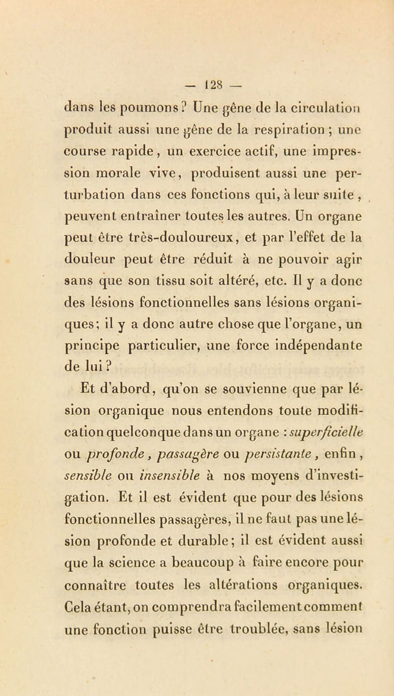 dans les poumons? Une gêne de la circulation produit aussi une gêne de la respiration ; une course rapide, un exercice actif, une impres- sion morale vive, produisent aussi une per- turbation dans ces fonctions qui, à leur suite , peuvent entraîner toutes les autres. Un organe peut être très-douloureux, et par l’effet de la douleur peut être réduit à ne pouvoir agir sans que son tissu soit altéré, etc. Il y a donc des lésions fonctionnelles sans lésions organi- ques; il y a donc autre chose que l’organe, un principe particulier, une force indépendante de lui ? Et d’abord, qu’on se souvienne que par lé- sion organique nous entendons toute modifi- cation quelconque dans un organe \ superficielle ou profonde, passagère on persistante, enfin, sensible ou insensible à nos moyens d’investi- gation. Et il est évident que pour des lésions fonctionnelles passagères, il ne faut pas une lé- sion profonde et durable; il est évident aussi que la science a beaucoup à faire encore pour connaître toutes les altérations organiques. Cela étant, on comprendra facilement comment une fonction puisse être troublée, sans lésion