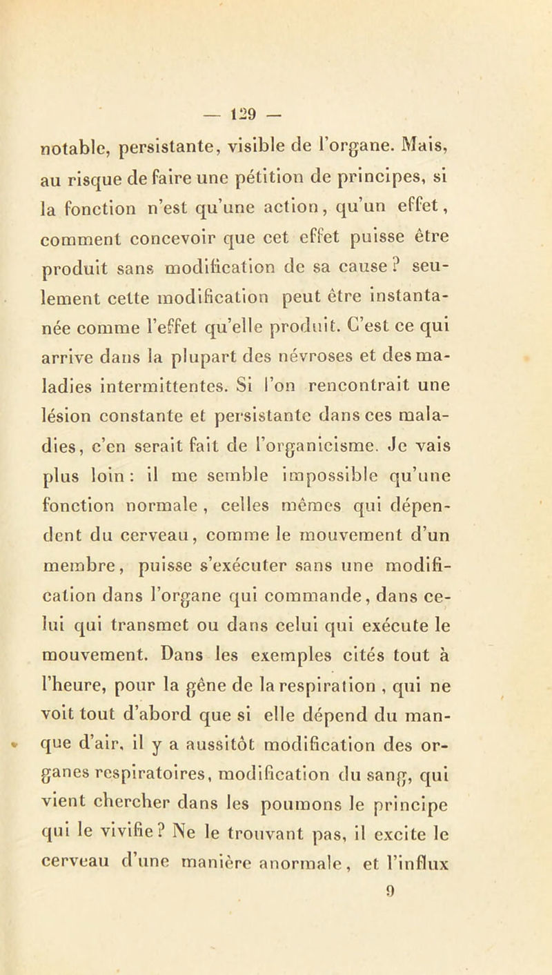 notable, persistante, visible de l’organe. Mais, au risque de faire une pétition de principes, si la fonction n’est qu’une action, qu’un effet, comment concevoir que cet effet puisse être produit sans modification de sa cause ? seu- lement cette modification peut être instanta- née comme l’effet qu’elle produit. C’est ce qui arrive dans la plupart des névroses et des ma- ladies intermittentes. Si l’on rencontrait une lésion constante et persistante dans ces mala- dies, c’en serait fait de l’organicisme. Je vais plus loin: il me semble impossible qu’une fonction normale , celles mêmes qui dépen- dent du cerveau, comme le mouvement d’un membre, puisse s’exécuter sans une modifi- cation dans l’organe qui commande, dans ce- lui qui transmet ou dans celui qui exécute le mouvement. Dans les exemples cités tout à l’heure, pour la gêne de la respiration , qui ne volt tout d’abord que si elle dépend du man- • que d’air, H y a aussitôt modification des or- ganes respiratoires, modification du sang, qui vient chercher dans les poumons le principe qui le vivifie? Ne le trouvant pas, il excite le cerveau d’une manière anormale, et l’influx 9