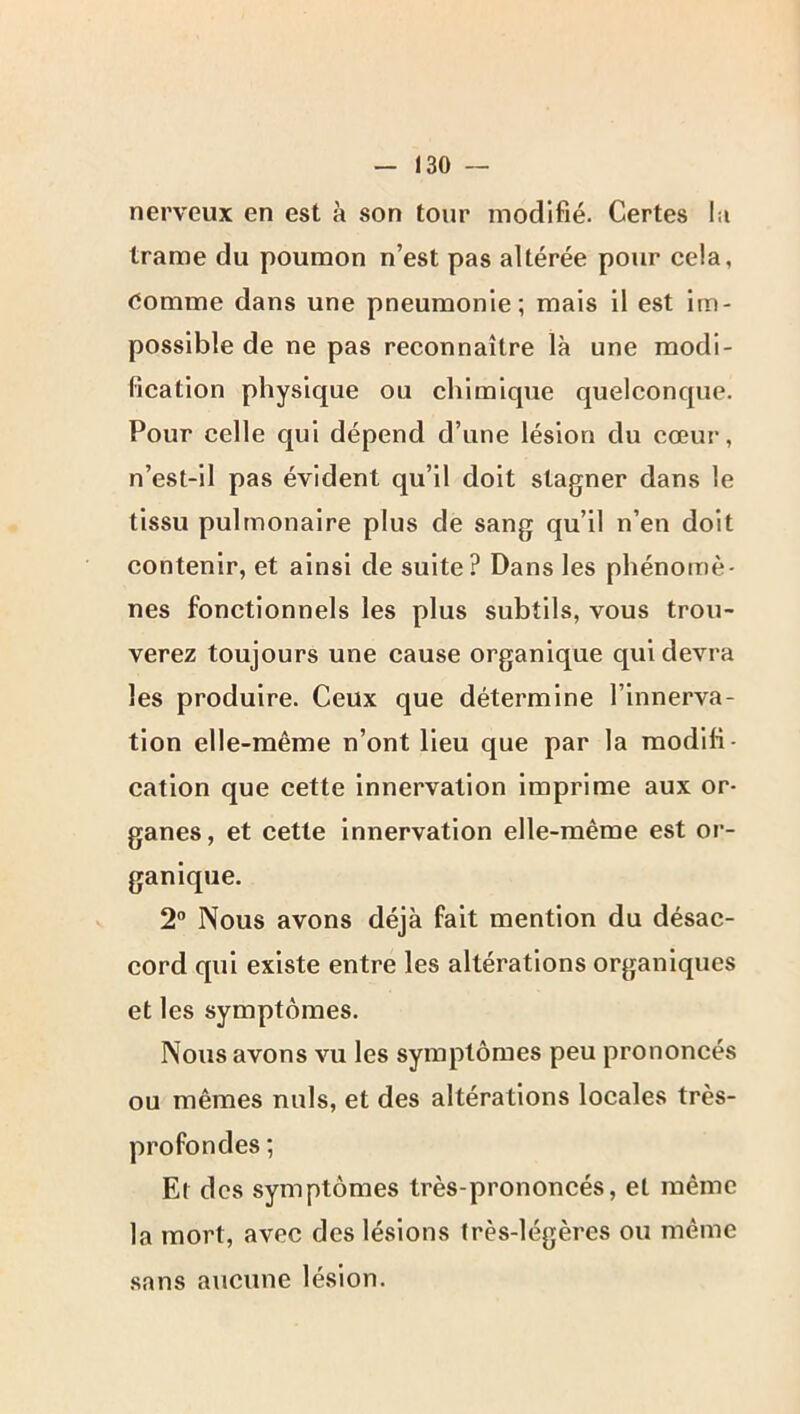 nerveux en est à son tour modifié. Certes I:i trame du poumon n’est pas altérée pour cela, (iomme dans une pneumonie; mais il est im- possible de ne pas reconnaître là une modi- fication physique ou chimique quelconque. Pour celle qui dépend d’une lésion du cœur, n’est-il pas évident qu’il doit stagner dans le tissu pulmonaire plus de sang qu’il n’en doit contenir, et ainsi de suite? Dans les phénomè- nes fonctionnels les plus subtils, vous trou- verez toujours une cause organique qui devra les produire. Ceux que détermine l’innerva- tion elle-même n’ont Heu que par la modifi- cation que cette innervation imprime aux or- ganes , et cette innervation elle-même est or- ganique. 2® Nous avons déjà fait mention du désac- cord qui existe entre les altérations organiques et les symptômes. Nous avons vu les symptômes peu prononcés ou mêmes nuis, et des altérations locales très- profondes ; Et des symptômes très-prononcés, et même la mort, avec des lésions très-légères ou même sans aucune lésion.