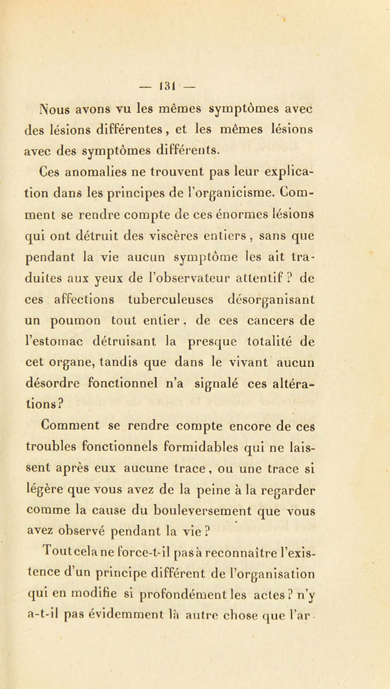 Nous avons vu les mêmes symptômes avec des lésions différentes, et les mêmes lésions avec des symptômes différents. Ces anomalies ne trouvent pas leur explica- tion dans les principes de l’organicisme. Com- ment se rendre compte de ces énormes lésions qui ont détruit des viscères entiers, sans que pendant la vie aucun symptôme les ait tra- duites aux yeux de l’observateur attentif ? de ces affections tuberculeuses désorganisant un poumon tout entier, de ces cancers de l’estomac détruisant la presque totalité de cet organe, tandis que dans le vivant aucun désordre fonctionnel n’a signalé ces altéra^ tions? Comment se rendre compte encore de ces troubles fonctionnels formidables qui ne lais- sent après eux aucune trace, ou une trace si légère que vous avez de la peine à la regarder comme la cause du bouleversement que vous avez observé pendant la vie ? Toutcela ne force-t-il pasà reconnaître l’exis- tence d’un principe différent de l’organisation qui en modifie si profondément les actes ? n’y a-t-il pas évidemment là autre chose que Par