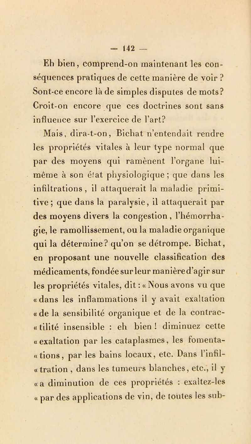 Eh bien, COmprend-on maintenant les con- séquences pratiques de cette manière de voir ? Sont-ce encore là de simples disputes de mots? Croit-on encore que ces doctrines sont sans influence sur l’exercice de l’art? Mais, dira-t-on, Bichat n’entendait rendre les propriétés vitales à leur type normal que par des moyens qui ramènent l’organe lui- même à son état physiologique; que dans les infiltrations , il attaquerait la maladie primi- tive ; que dans la paralysie, il attaquerait par des moyens divers la congestion , l’hémorrha- gie, le ramollissement, ou la maladie organique qui la détermine? qu’on se détrompe. Bichat, en proposant une nouvelle classification des médicaments, fondée sur leur manière d’agir sur les propriétés vitales, dit : «Nous avons vu que «dans les inflammations il y avait exaltation « de la sensibilité organique et de la contrac- « tilité insensible : eh bien ! diminuez cette «exaltation par les cataplasmes, les fomenta- « tions, par les bains locaux, etc. Dans l’infil- « tration , dans les tumeurs blanches, etc., il y «a diminution de ces propriétés ; exaltez-les « par des applications de vin, de toutes les sub-